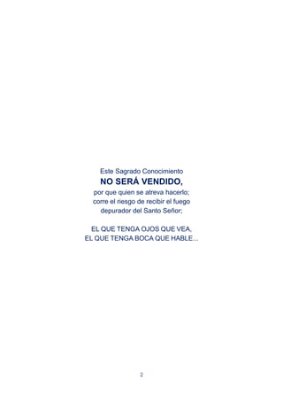 2
Este Sagrado Conocimiento
NO SERÁ VENDIDO,
por que quien se atreva hacerlo;
corre el riesgo de recibir el fuego
depurador del Santo Señor;
EL QUE TENGA OJOS QUE VEA,
EL QUE TENGA BOCA QUE HABLE...
 
