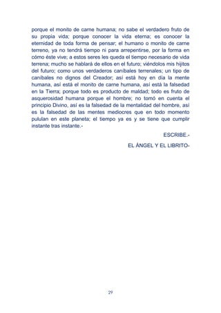 29
porque el monito de carne humana; no sabe el verdadero fruto de
su propia vida; porque conocer la vida eterna; es conocer la
eternidad de toda forma de pensar; el humano o monito de carne
terreno, ya no tendrá tiempo ni para arrepentirse, por la forma en
cómo éste vive; a estos seres les queda el tiempo necesario de vida
terrena; mucho se hablará de ellos en el futuro; viéndolos mis hijitos
del futuro; como unos verdaderos caníbales terrenales; un tipo de
caníbales no dignos del Creador; así está hoy en día la mente
humana, así está el monito de carne humana, así está la falsedad
en la Tierra; porque todo es producto de maldad; todo es fruto de
asquerosidad humana porque el hombre; no tomó en cuenta el
principio Divino, así es la falsedad de la mentalidad del hombre, así
es la falsedad de las mentes mediocres que en todo momento
pululan en este planeta; el tiempo ya es y se tiene que cumplir
instante tras instante.-
ESCRIBE.-
EL ÁNGEL Y EL LIBRITO-
 