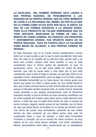 30
LA SICOLOGIA DEL HOMBRE TERRENO; ESTA LIGADO A
SUS PROPIAS RAZONES, DE PENSAMIENTOS A LAS
RAZONES DE SU PROPIA VERDAD; QUE EN TODO MOMENTO
SE LIGAN A LA OSCURIDAD DEL MISMO; ES POR ELLO QUE
EN LA FORMA COMO ACTUA ESTE SER EN EL PLANETA; ES
UNA DE LAS FORMAS OPUESTAS A LA VERDAD DIVINA;
TODO ELLO PRODUCTO DE FALSAS ENSEÑANZAS QUE EN
TODO INSTANTE, MARCARON SU FORMA DE VIDA; EL
MONITO DE CARNE HUMANA, NO CONOCIO LOS PRINCIPIOS
Y SENTIMIENTOS DIVINOS; FUE OPUESTO HASTA EN SU
PROPIA REALIDAD, TUVO EN CUENTA SOLO LA FALSEDAD
COMO MEDIO DE ALCANCE; A SUS PROPIAS FORMAS DE
PENSAR.-
Si Hijito Amoroso; veo en tu mente mucha incertidumbre; mucho
dolor por lo que sucede y por lo que te está sucediendo; todo esto
Hijo mío está en la cúspide de su término total; escrito está y se
tiene que cumplir, porque todo tiene sentido, lo que te está
sucediendo para tu Divino grado de perfección al cual Tú
perteneces; como ya os dije antes estáis en medio de tanta
carroña, que solo te causa dolor y más dolor por lo que está
sucediendo, pero a todo le llega su tiempo; sé que esto último te ha
causado mucha desesperación; pero ya llega a su fin total; porque
esta llamada humanidad ya no tiene guías; los únicos guías que
tienen que poner en orden a estos seres; es uno venido desde lo
alto; que ni ellos mismos tienen la más mínima idea de que se trata;
porque el llamado hombre terrenal está, en todas formas haciendo
cosas opuestas a sus propios pensamientos; esto se denomina
posesión mental; lo que el hombre en todo momento manifiesta; así
es como surgirán los Cristos, para hacer polvo a todo demonio que
torture, a todo hijo que no pidió dicha forma de vida; el monito de
carne humana; seguirá siendo presa de las tinieblas, por la forma
de vida que éstos llevan; el hombre en su faceta de hombre; tiene
una forma de actuar muy animalesca, producto de sus malas
formas de vida; producto de sus falsos guías; todo esto ha
ocasionado llorar y crujir de dientes; a toda esta humanidad
mundana y corrupta; así es el monito de carne humana, es muy
clásico en él, vivir como perros salvajes; vivir como verdaderos
felinos; devorándose entre ellos, ocasionando así un desbalance
 