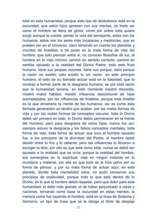 31
total en esta humanidad; porque este tipo de desbalance está en la
oscuridad; que estos hijos generan con sus mentes, es triste ver
como el hombre se llena de gloria; como por sobre todo quiere
surgir aunque le cueste; perder la vida del semejante, estos son los
humanos, estos son los seres más incapaces y mediocres; que se
pueden ver en el Universo; claro tomando en cuenta los planetas y
mundos de tinieblas; a tal punto es la mala forma de vida del
hombre; que solo piensan entre sí, no conocen filosofías de luz; el
hombre en lo más mínimo caminó en sentido correcto; caminó en
sentido opuesto a la realidad del Divino Padre; todo este fruto
humano, tiene sus propias razones, tiene sus porque, claro porque
la razón no existió, solo existió la sin razón, en este principio
humano; el todo de su llamado actuar está en la falsedad; que lo
condujo a formar parte de la desgracia humana; es por esta razón
que la humanidad terrena, en todo momento mostró discordia,
mostró malos hábitos, mostró influencia descomunal de hijos
acomplejados; por las influencias de tinieblas, porque toda tiniebla
es la que envenena la mente de los humanos; así es como esta
llamada generación se tendrá que acabar, por las malas formas de
vida y por las malas formas de conceptos oscuros, todo lo Divino
debió ser primero en todo, lo Divino debió permanecer en la mente
del humano; pero para desgracia de estos hijos; nunca fue así;
siempre estuvo la desgracia y los falsos conceptos mentales; toda
forma de vida, toda forma de actuar que tuvo el hombre opuesto
fue, a los principios de la divinidad del Padre; el hombre debió
decidir entre lo frío y lo caliente; pero las influencias lo llevaron a
escoger lo tibio; por ello es que está como está, nunca se debió ser
opuesto a la realidad que se vivía; porque la realidad del hombre,
era sumergirse en lo espiritual; más en ningún instante en lo
mundano y material, por ello es que todo se le hizo polvo por su
forma de pensar, y por su mala forma de actuar aquí; en este
planeta; donde toda mentalidad sana, no pudo conservar sus
principios de positividad, porque todo lo que está dentro de lo
Divino; es lo que el hombre debió respetar, pero que dolor para esta
humanidad; el dolor más grande, el de haber perjudicado a razas y
naciones, tomando como base la oscuridad en estas mentes; la
manera como fue cayendo el hombre; está en la línea de Sodoma y
Gomorra; un tipo de línea que se le otorga el título de despojo
 