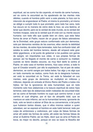 32
espiritual, así es como ha ido cayendo, el monito de carne humana,
así es como la oscuridad se ha apoderado de las mentes más
débiles; cuando el hombre pidió venir a este planeta; lo hizo con la
intención de engrandecer al Padre; el mismo lo prometió y el mismo
se obligó a cumplir todo lo que prometió; pero todo fue vano, todo
fue oscuro en la manera de cómo éste lo hizo; es una lástima, el
tener que decirlo; pero es la verdad de este mundo, es la verdad del
hombre incapaz, esta es la verdad que él creó con su mente oscura
humana; con todo ello que quede bien en claro, que esta falsa
forma de amar al Padre; nacen de un grupo de falsos adoradores
de la Divinidad, este grupo estuvo conformado solo por demonios,
solo por demonios venidos de los avernos; ellos viendo la debilidad
de las mentes, de estos hijos terrenales, todo fue confusión total; allí
estaba la caída del hombre terreno, desde allí empezó este gran
dolor gigantesco, a tal punto de gobernar a los pueblos con garras
de sangre; sin importarles sus vidas, ni sus propias formas de
pensar; así ha llegado el monito de carne a consumir su maldad;
cuando se tiene ideales oscuros, es muy fácil darle la contra al
Padre; en este caso el hombre terreno, hizo caso omiso; a todo lo
que el Creador enseñó; por ello la explotación, fue el pan de estos
demonios, se corrió sangre por todos lados; fue algo y es algo que
en todo momento se realiza, como fruto de la desgracia humana;
así está la oscuridad en la Tierra, así está la falsedad en sus
mentes; este grupo de demonios se multiplicó en millones y
millones; dejando sin entrada al Divino Reino del Padre a todos mis
hijitos; tal fue la ignorancia de esta humanidad, que en todo
momento solo hizo alabancias a la basura espiritual de estos hijos
terrenos; este tipo de alabancias están rodeadas de oscuridad total;
así es como el llamado hombre no supo qué camino tomar; o qué
camino al cual dirigirse, por el tipo de atropello total, que se
mantuvo en este infierno; así es la humanidad terrena; ignorante de
todo, solo se lanzó a adorar al Dios de su conveniencia; a tal punto
que hubieron tantos dioses, que ni ellos mismos sabían a quien
adoraban; así se expresó el hombre en este habit terrenal; todo por
culpa de ambiciosos y codiciosos, por culpa de falsas formas de
amar allí están las formas de caída; allí están las formas falsas de
amar al Sublime Padre; así es Hijito, decir que se ama al Padre de
boca, es mejor no decirlo, porque en eso se basó la filosofía del
 