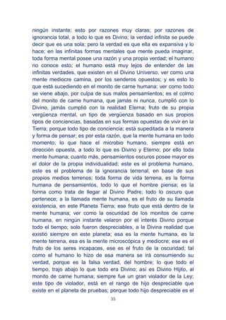 35
ningún instante; esto por razones muy claras; por razones de
ignorancia total, a todo lo que es Divino; la verdad infinita se puede
decir que es una sola; pero la verdad es que ella es expansiva y lo
hace; en las infinitas formas mentales que mente pueda imaginar,
toda forma mental posee una razón y una propia verdad; el humano
no conoce esto; el humano está muy lejos de entender de las
infinitas verdades, que existen en el Divino Universo, ver como una
mente mediocre camina, por los senderos opuestos; y es esto lo
que está sucediendo en el monito de carne humana; ver como todo
se viene abajo, por culpa de sus malos pensamientos; es el colmo
del monito de carne humana, que jamás ni nunca, cumplió con lo
Divino, jamás cumplió con la realidad Eterna; fruto de su propia
vergüenza mental, un tipo de vergüenza basado en sus propios
tipos de conciencias, basadas en sus formas opuestas de vivir en la
Tierra; porque todo tipo de conciencia; está supeditada a la manera
y forma de pensar; es por esta razón, que la mente humana en todo
momento; lo que hace el microbio humano, siempre está en
dirección opuesta, a todo lo que es Divino y Eterno; por ello toda
mente humana; cuanto más, pensamientos oscuros posee mayor es
el dolor de la propia individualidad; este es el problema humano,
este es el problema de la ignorancia terrenal, en base de sus
propios medios terrenos; toda forma de vida terrena, es la forma
humana de pensamientos, todo lo que el hombre piensa; es la
forma como trata de llegar al Divino Padre; todo lo oscuro que
pertenece; a la llamada mente humana, es el fruto de su llamada
existencia, en este Planeta Tierra; ese fruto que está dentro de la
mente humana; ver como la oscuridad de los monitos de carne
humana, en ningún instante velaron por el interés Divino porque
todo el tiempo; solo fueron despreciables, a la Divina realidad que
existió siempre en este planeta; esa es la mente humana, es la
mente terrena, esa es la mente microscópica y mediocre; ese es el
fruto de los seres incapaces, ese es el fruto de la oscuridad; tal
como el humano lo hizo de esa manera se irá consumiendo su
verdad, porque es la falsa verdad, del hombre; lo que todo el
tiempo, trajo abajo lo que todo era Divino; así es Divino Hijito, al
monito de carne humana; siempre fue un gran violador de la Ley;
este tipo de violador, está en el rango de hijo despreciable que
existe en el planeta de pruebas; porque todo hijo despreciable es el
 