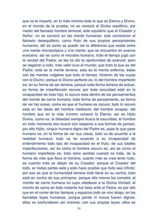 36
que no le importa, en lo más mínimo todo lo que es Eterno y Divino,
en el mundo de la prueba; no se conoció el Divino equilibrio, por
medio del llamado hombre terrenal; este equilibrio que el Creador y
Señor; no se conoció en las mente humanas; solo conocieron el
llamado desequilibrio; como fruto de sus propios pensamientos
humanos; allí es como se puede ver la diferencia que existe entre
una mente microscópica y una mente; que se encuentra en avance
evolutivo; así es como el microbio humano; todo el tiempo jugó con
la verdad del Padre; se les os dio la oportunidad de avanzar; pero
se negaron a todo; más valor tuvo el mundo; que todo lo que es del
Padre; está es la mente terrena, esta es la mente enferma; estas
son las mentes vulgares que todo el tiempo, hicieron de las suyas
con lo Divino; porque lo Divino perfecto es; lo del hombre imperfecto
es; en su forma de ser terrena; porque toda forma terrena de actuar,
es forma de imperfección oscura; por toda oscuridad está en la
incapacidad de todo hijo; lo oscuro esta dentro de los pensamientos
del monito de carne humana; toda forma de pensamiento, es forma
de ver las cosas, como es que el humano es oscuro; todo lo oscuro
esta en las ideas del hombre mediocre; del hombre incapaz; del
hombre que en lo más mínimo conoció lo Eterno; así es Hijito
Divino, como es; la falsedad siempre busca la oscuridad; el hombre
en todo momento eso buscó con respecto a sus formas de pensar;
por ello Hijito, ningún humano digno del Padre es, pase lo que pase
humano es; en la forma de ver sus cosas, todo va de acuerdo a la
realidad humana; todo va de acuerdo a su incapacidad de
entendimiento todo tipo de incapacidad es el fruto; de sus totales
imperfecciones, así es como el hombre oscuro es; así es como el
humano imperfecto es; todo tiene sentido cuando se trata, de la
forma de vida que lleva el hombre; cuanto más se cree tener todo;
es cuando más se alejan de su Creador; porque el Creador del
todo, en todas partes está y esto hace posible que todo sea infinito;
por eso es que la humanidad terrena todo tiene en su contra; todo
está en contra de sus principios, porque ella misma los cometió; el
monito de carne humana no supo obedecer a la Divina Verdad; el
monito de carne en todo instante fue falso ante el Padre; es por ello
que en el correr de los tiempos y espacios todo se vino abajo; en las
llamadas leyes humanas, porque jamás ni nunca fueron dignos;
ellos se confundieron así mismos; con sus propias leyes; ellos se
 