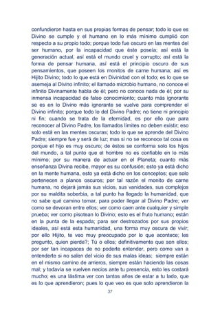 37
confundieron hasta en sus propias formas de pensar; todo lo que es
Divino se cumple y el humano en lo más mínimo cumplió con
respecto a su propio todo; porque todo fue oscuro en las mentes del
ser humano, por la incapacidad que éste poseía; así está la
generación actual, así está el mundo cruel y corrupto; así está la
forma de pensar humana, así está el principio oscuro de sus
pensamientos, que poseen los monitos de carne humana; así es
Hijito Divino; todo lo que está en Divinidad con el todo; es lo que se
asemeja al Divino infinito; el llamado microbio humano, no conoce el
infinito Divinamente habla de él; pero no conoce nada de él; por su
inmensa incapacidad de falso conocimiento; cuanto más ignorante
se es en lo Divino más ignorante se vuelve para comprender el
Divino infinito; porque todo lo del Divino Padre; no tiene ni principio
ni fin; cuando se trata de la eternidad, es por ello que para
reconocer al Divino Padre, los llamados límites no deben existir; eso
solo está en las mentes oscuras; todo lo que se aprende del Divino
Padre; siempre fue y será de luz; mas si no se reconoce tal cosa es
porque el hijo es muy oscuro; de éstos se conforma solo los hijos
del mundo, a tal punto que el hombre no es confiable en lo más
mínimo; por su manera de actuar en el Planeta; cuanto más
enseñanza Divina recibe, mayor es su confusión; esto ya está dicho
en la mente humana, esto ya está dicho en los conceptos; que solo
pertenecen a planos oscuros; por tal razón el monito de carne
humana, no dejará jamás sus vicios, sus vanidades, sus complejos
por su maldita soberbia, a tal punto ha llegado la humanidad, que
no sabe qué camino tomar, para poder llegar al Divino Padre; ver
como se devoran entre ellos; ver como caen ante cualquier y simple
prueba; ver como pisotean lo Divino; esto es el fruto humano; están
en la punta de la espada; para ser destrozados por sus propios
ideales, así está esta humanidad, una forma muy oscura de vivir;
por ello Hijito, te veo muy preocupado por lo que acontece; les
pregunto, quien pierde?; Tú o ellos; definitivamente que son ellos;
por ser tan incapaces de no poderte entender, pero como van a
entenderte si no salen del vicio de sus malas ideas; siempre están
en el mismo camino de arrieros, siempre están haciendo las cosas
mal; y todavía se vuelven necios ante tu presencia, esto les costará
mucho; es una lástima ver con tantos años de estar a tu lado, que
es lo que aprendieron; pues lo que veo es que solo aprendieron la
 