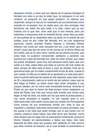 38
desgracia mental; y creen que son dignos de mi porque entregan el
llamado oro; esto si yo doy la orden que, no entreguen ni un solo
centavo; os pregunto en qué papel quedan?; no sabrían que
responder, porque el hijo ya no necesitaría de sus presencias como
sucedió en el pasado; hoy se repite pero con otra sicología más
temeraria; así están los que están a tu lado, creen que ya son
historia con lo que dan; claro está que si son historia; pero por
soberbios y mezquinos ante la realidad Divina; estos hijos ya están
en las puertas de su desenlace total; ya están en la puerta de sus
caídas; pues es por culpa del llamado oro; es una vergüenza
espiritual, siendo grandes Padres Solares y Grandes Diosas
Solares; han caído por este concepto del oro, y así dicen que me
aman?; pues ese tipo de amor no se conoce en el Divino Reino de
los Cielos; ese es el vano amor; nacido de los planos oscuros; que
estos hijos no pudieron comprender; perdieron y perderán sus
premios por culpa del llamado oro; ellos se creen únicos; que nadie
los puede remplazar; pues muy mal pensaron estos hijos; que aún
están a tu lado; pobre ellos que elijan el camino del mal; pobre de
ellos; porque de ellos será el llorar y crujir de dientes; fruto de su
ignorancia total, por no haber comprendido al hijo de Dios; cueste lo
que cueste; mi Hijo ya no saldrá de su aposento y si sale para qué?;
solo lo quieren para que los ayude en los negocios, para estar cerca
de Él y abandonarlo; este es el colmo de los colmos; creen que es
fácil llegar al Padre; ya todos estos hijos serán arrojados a sus
propios ideales; así es como esta humanidad terrenal, teniendo al
Padre en sus ojos; lo hacen de lado porque nunca respetaron un
ideal del Padre; hoy más que nunca solo tendrán que luchar para
llegar al Hijo de Dios; así están por los que tanto te preocupaste; y
hoy como empiezan a pagarte, no con espada pero si con
hipocresía total; esto duele mucho pero así reciben los Primogénitos
como premio de sus enseñanzas donde van; todo lo que es
ingratitud y soberbia; todo está consumado en estos principios, que
les queda a los hijos que están contigo, por lo que hacen con mi
ciencia; creyeron estos hijitos; que todo tenía que hacerse, como
ellos desean que se haga más se equivocaron totalmente; porque el
Divino Creador da oportunidades a todos sus hijos; más todo
depende de ellos; para que puedan salir adelante en este camino
que ellos mismos se trazaron; de lo cual también le prometieron a
 