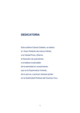 3
DEDICATORIA
Esta sublime Ciencia Celeste, os dedico
al Único Perfecto del mismo Infinito;
a la Verdad Pura y Eterna;
al Querubín de querubines;
a la belleza incalculable
de la eternidad en conocimiento;
que es la Supremacía Viviente,
de lo que es y será por siempre jamás;
en la Sublimidad Perfecta del Cosmos Vivo.-
 