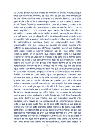 39
su Divino Señor; toda promesa se cumple al Divino Padre; porque
ellas son vivientes, como lo es todo hijo; es por ello que muy pocos
de mis hijitos comprenden lo que es una ciencia Eterna, por la total
ignorancia; a la sublime verdad que tienen en sus manos; todo está
en el Divino Grado de entendimiento que ellos tienen; cuanto más
tratan de aprender de una manera u otra se confundieron, por no
tener equilibrio o por permitir; que exista la influencia de la
oscuridad; porque toda la oscuridad mental que existe en ellas es
una influencia, que muchos de ellos arrastran desde el pasado; esto
los debilita más y más en este mundo de la prueba, un mundo lleno
de calamidades mentales; tipos de calamidades que están
relacionadas con sus formas de pensar de ellos; cuanto más
trataron de preocuparse por el Padre; mayores fueron sus pruebas,
para poder llegar al Eterno Creador; así es Hijito estos hijitos
terrenos están en el camino que deben estar; pero no supieron
reconocer como el Creador lo indicó; todo está en la forma cómo
nacen sus ideas y sus pensamientos; todo lo que enseña el Padre;
posee una razón de ser, posee una razón dentro de lo que ellos
aprendieron; dentro de esta prueba de la vida; hoy en día estos
hijos deben ser muy fuertes; es decir los que te acompañan; porque
en cualquier momento empieza a verse la Divina Gloria del Divino
Padre; por ello es que tienen que ser probados, instante tras
instante en esta prueba de la vida humana; puesto que deben de
quedar los que en verdad deben de quedar; por culpa de este
sistema de dolor mental; un sistema nacido de la llamada sicología
del oro; una sicología que al más débil lo hace polvo, en forma
mental; porque toda forma mental es dada en la manera; como los
llamados pensamientos de estos hijos, no tuvieron la suficiente
fuerza, para poder rechazar a toda fuerza del mal; toda fuerza del
mal, está dentro de las mentes que son limitadas; cuanto más
limitadas son, mayor es su incapacidad de entendimiento Divino;
todo lo que posee cada hijo; es lo que está ligado, a sus propias
formas de vivir en este planeta; estos monitos de carne que están
perdiendo; la oportunidad de estar con su Divino Padre; es por sus
debilidades mentales; es por sus falsas formas de vivir; por sus
falsas formas de ver los conceptos Divinos; allí está la cualidad y
calidad de los hijos en el planeta; porque todo tiene una forma de
ser; todo tiene una forma de conocimiento, todo está ligado al
 