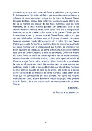 40
mismo todo; porque todo nace del Padre y todo tiene que regresar a
Él, tal como este hijo salió del Reino; para esto le costará millones y
millones de nacer de nuevo; porque así es como se llega al Divino
Creador del todo; porque todo lo Divino, fuente de causa Eterna es;
tal es la manera de pensar de los hijos humanos; que en todo
momento, en lo más mínimo pueden ser confiables; esto lo he
venido diciendo tiempos atrás; todo como fruto de la incapacidad
humana; no se le puede confiar nada de lo que es Divino; por la
forma cómo actúan y piensan ante el Divino Padre; todo por culpa
de sus debilidades mentales; que se forjó en el monito de carne
humana, muchas oportunidades se les dio a estos hijos del Divino
Padre; pero nada funcionó; al contrario todo lo Divino fue apartado
de estas mentes; por la incapacidad que tienen, de mantener un
buen equilibrio de ideas; así es como el humano, ha caído en forma
total ante el Divino Creador; lo que es del Padre; Divino del Padre
es; por la forma de cómo es que el hijo debe actuar hacia su Padre;
en esta llamada prueba de la vida; cuanto más oportunidad dio el
Creador; mayor fue la caída de estos hijitos; dentro de la prueba de
la vida; es el colmo ver como las mentes caen de una manera tan
grotesca; frente a todo lo que es Divinidad, por ello el dolor humano
es muy grande, cuando se trata de lo Divino; ese dolor es la causa
de ver la caída de los monitos de carne humana; todos están en el
nivel que os corresponde en este planeta; ver como los niveles
mentales han caído ante el Sublime Creador del propio todo; porque
todo lo Divino, tiene su propia razón en este planeta de pruebas
Tierra.-
ESCRIBE.-
EL ÁNGEL Y EL LIBRITO.-
 