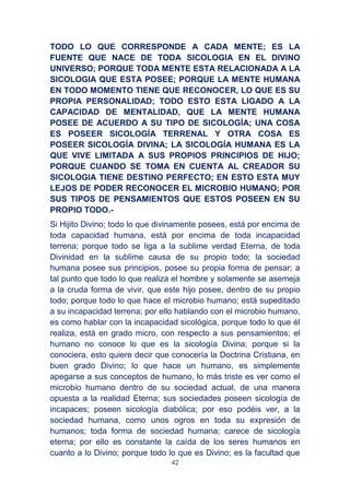 42
TODO LO QUE CORRESPONDE A CADA MENTE; ES LA
FUENTE QUE NACE DE TODA SICOLOGIA EN EL DIVINO
UNIVERSO; PORQUE TODA MENTE ESTA RELACIONADA A LA
SICOLOGIA QUE ESTA POSEE; PORQUE LA MENTE HUMANA
EN TODO MOMENTO TIENE QUE RECONOCER, LO QUE ES SU
PROPIA PERSONALIDAD; TODO ESTO ESTA LIGADO A LA
CAPACIDAD DE MENTALIDAD, QUE LA MENTE HUMANA
POSEE DE ACUERDO A SU TIPO DE SICOLOGÍA; UNA COSA
ES POSEER SICOLOGÍA TERRENAL Y OTRA COSA ES
POSEER SICOLOGÍA DIVINA; LA SICOLOGÍA HUMANA ES LA
QUE VIVE LIMITADA A SUS PROPIOS PRINCIPIOS DE HIJO;
PORQUE CUANDO SE TOMA EN CUENTA AL CREADOR SU
SICOLOGIA TIENE DESTINO PERFECTO; EN ESTO ESTA MUY
LEJOS DE PODER RECONOCER EL MICROBIO HUMANO; POR
SUS TIPOS DE PENSAMIENTOS QUE ESTOS POSEEN EN SU
PROPIO TODO.-
Si Hijito Divino; todo lo que divinamente posees, está por encima de
toda capacidad humana, está por encima de toda incapacidad
terrena; porque todo se liga a la sublime verdad Eterna, de toda
Divinidad en la sublime causa de su propio todo; la sociedad
humana posee sus principios, posee su propia forma de pensar; a
tal punto que todo lo que realiza el hombre y solamente se asemeja
a la cruda forma de vivir, que este hijo posee, dentro de su propio
todo; porque todo lo que hace el microbio humano; está supeditado
a su incapacidad terrena; por ello hablando con el microbio humano,
es como hablar con la incapacidad sicológica, porque todo lo que él
realiza, está en grado micro, con respecto a sus pensamientos; el
humano no conoce lo que es la sicología Divina; porque si la
conociera, esto quiere decir que conocería la Doctrina Cristiana, en
buen grado Divino; lo que hace un humano, es simplemente
apegarse a sus conceptos de humano, lo más triste es ver como el
microbio humano dentro de su sociedad actual, de una manera
opuesta a la realidad Eterna; sus sociedades poseen sicología de
incapaces; poseen sicología diabólica; por eso podéis ver, a la
sociedad humana, como unos ogros en toda su expresión de
humanos; toda forma de sociedad humana; carece de sicología
eterna; por ello es constante la caída de los seres humanos en
cuanto a lo Divino; porque todo lo que es Divino; es la facultad que
 