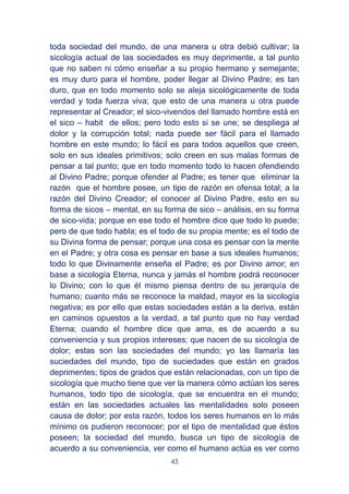 43
toda sociedad del mundo, de una manera u otra debió cultivar; la
sicología actual de las sociedades es muy deprimente, a tal punto
que no saben ni cómo enseñar a su propio hermano y semejante;
es muy duro para el hombre, poder llegar al Divino Padre; es tan
duro, que en todo momento solo se aleja sicológicamente de toda
verdad y toda fuerza viva; que esto de una manera u otra puede
representar al Creador; el sico-vivendos del llamado hombre está en
el sico – habit de ellos; pero todo esto si se une; se despliega al
dolor y la corrupción total; nada puede ser fácil para el llamado
hombre en este mundo; lo fácil es para todos aquellos que creen,
solo en sus ideales primitivos; solo creen en sus malas formas de
pensar a tal punto; que en todo momento todo lo hacen ofendiendo
al Divino Padre; porque ofender al Padre; es tener que eliminar la
razón que el hombre posee, un tipo de razón en ofensa total; a la
razón del Divino Creador; el conocer al Divino Padre, esto en su
forma de sicos – mental, en su forma de sico – análisis, en su forma
de sico-vida; porque en ese todo el hombre dice que todo lo puede;
pero de que todo habla; es el todo de su propia mente; es el todo de
su Divina forma de pensar; porque una cosa es pensar con la mente
en el Padre; y otra cosa es pensar en base a sus ideales humanos;
todo lo que Divinamente enseña el Padre; es por Divino amor; en
base a sicología Eterna, nunca y jamás el hombre podrá reconocer
lo Divino; con lo que él mismo piensa dentro de su jerarquía de
humano; cuanto más se reconoce la maldad, mayor es la sicología
negativa; es por ello que estas sociedades están a la deriva, están
en caminos opuestos a la verdad, a tal punto que no hay verdad
Eterna; cuando el hombre dice que ama, es de acuerdo a su
conveniencia y sus propios intereses; que nacen de su sicología de
dolor; estas son las sociedades del mundo; yo las llamaría las
suciedades del mundo, tipo de suciedades que están en grados
deprimentes; tipos de grados que están relacionadas, con un tipo de
sicología que mucho tiene que ver la manera cómo actúan los seres
humanos, todo tipo de sicología, que se encuentra en el mundo;
están en las sociedades actuales las mentalidades solo poseen
causa de dolor; por esta razón, todos los seres humanos en lo más
mínimo os pudieron reconocer; por el tipo de mentalidad que éstos
poseen; la sociedad del mundo, busca un tipo de sicología de
acuerdo a su conveniencia, ver como el humano actúa es ver como
 