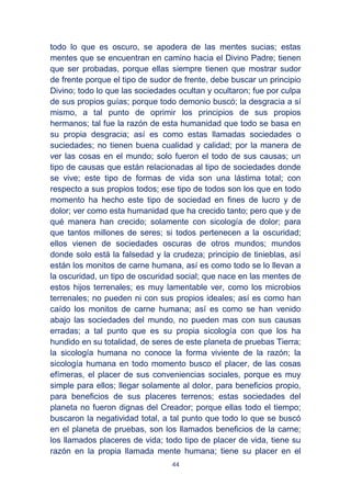 44
todo lo que es oscuro, se apodera de las mentes sucias; estas
mentes que se encuentran en camino hacia el Divino Padre; tienen
que ser probadas, porque ellas siempre tienen que mostrar sudor
de frente porque el tipo de sudor de frente, debe buscar un principio
Divino; todo lo que las sociedades ocultan y ocultaron; fue por culpa
de sus propios guías; porque todo demonio buscó; la desgracia a sí
mismo, a tal punto de oprimir los principios de sus propios
hermanos; tal fue la razón de esta humanidad que todo se basa en
su propia desgracia; así es como estas llamadas sociedades o
suciedades; no tienen buena cualidad y calidad; por la manera de
ver las cosas en el mundo; solo fueron el todo de sus causas; un
tipo de causas que están relacionadas al tipo de sociedades donde
se vive; este tipo de formas de vida son una lástima total; con
respecto a sus propios todos; ese tipo de todos son los que en todo
momento ha hecho este tipo de sociedad en fines de lucro y de
dolor; ver como esta humanidad que ha crecido tanto; pero que y de
qué manera han crecido; solamente con sicología de dolor; para
que tantos millones de seres; si todos pertenecen a la oscuridad;
ellos vienen de sociedades oscuras de otros mundos; mundos
donde solo está la falsedad y la crudeza; principio de tinieblas, así
están los monitos de carne humana, así es como todo se lo llevan a
la oscuridad, un tipo de oscuridad social; que nace en las mentes de
estos hijos terrenales; es muy lamentable ver, como los microbios
terrenales; no pueden ni con sus propios ideales; así es como han
caído los monitos de carne humana; así es como se han venido
abajo las sociedades del mundo, no pueden mas con sus causas
erradas; a tal punto que es su propia sicología con que los ha
hundido en su totalidad, de seres de este planeta de pruebas Tierra;
la sicología humana no conoce la forma viviente de la razón; la
sicología humana en todo momento busco el placer, de las cosas
efímeras, el placer de sus conveniencias sociales, porque es muy
simple para ellos; llegar solamente al dolor, para beneficios propio,
para beneficios de sus placeres terrenos; estas sociedades del
planeta no fueron dignas del Creador; porque ellas todo el tiempo;
buscaron la negatividad total, a tal punto que todo lo que se buscó
en el planeta de pruebas, son los llamados beneficios de la carne;
los llamados placeres de vida; todo tipo de placer de vida, tiene su
razón en la propia llamada mente humana; tiene su placer en el
 