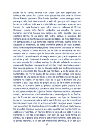 45
poder de la carne; cuanto más creen que son superiores los
monitos de carne; es cuanto más ignorantes son ante el Divino
Padre Eterno; porque la filosofía del hombre; posee sicología vana,
para que más decir con respecto a todo ello; porque todo lo que los
hombres realizan esta en sus debilidades mentales, está en sus
formas de vida humana, que ellos mismos pidieron al Divino
Creador; cuanto más fueron probados los monitos de carne
humana; mayores fueron sus caídas en este planeta; que en
sicología Divina no es digno del Padre; porque la sicología del
hombre, que se manifiesta en estas sociedades, es muy deprimente
en comparación a sus llamados ideales terrenos; cuánto dolor ha
causado la influencia, de tanto demonio grande en este planeta,
tanta forma de pensamientos; tanta forma de ver las cosas en forma
oscura, porque la forma oscura, es lo que se encuentra; en sus
mentes; de tal manera que la forma de pensar del hombre; es el
nacimiento de su llamada sicología terrenal; porque todo posee un
principio, y todo tiene un inicio en la manera como el humano actúa
en este planeta de pruebas; un tipo de planeta salido de las sucias
mentes del hombre; cuanto más el hombre creyó que todo era muy
fácil en este planeta, es por su tipo de caída que en todo momento
mostró o mostraron los hijos de los hombres; y es la caída de la
humanidad, es ver la caída de su propio todo; porque una caída
sicológica es una caída de llorar y crujir de dientes; esto es lo que el
hombre ha hecho en su todo; esto es lo que el hombre; de una
manera u otra, trajo abajo su propia caída, de la manera sicológica
de vivir, el humano tiene su propia sociedad, pero creada a su
manera mental, dosificada con sus malas formas de vivir; y a esa se
le atribuye todo tipo de objetivos falsos; objetivos nacidos del propio
mundo; así es como el microbio humano no es digno de su Señor;
por la formación social que éste posee; un tipo de formación
humana; que corresponde a todos los defectos; que la humanidad
terrena posee; una cosa es vivir en sociedad desigual y otra cosa es
vivir en un tipo de sociedad mancomunada; la desigual pertenece a
los mundos oscuros, como lo es este planeta; un mundo lleno de
cadáveres vivientes, un mundo donde la verdad, no está ni en los
hombres ni en las sociedades; por eso es que toda forma de
pensar, es el propio sico-análisis del propio humano; pero esto que
le puede importar, a un ser con mentalidad primitiva, a un ser que
 