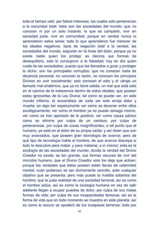 46
todo el tiempo veló; por falsos intereses, los cuales solo pertenecían
a la oscuridad total; tales son las sociedades del mundo; que no
conocen ni por un solo instante, lo que es compartir, vivir en
sociedad justa, vivir en comunidad; porque en verdad nunca lo
aprendieron estos seres; todo lo que aprendieron fue merecer de
los ideales negativos, tipos de negación total a la verdad; las
sociedades del mundo, seguirán en la línea del dolor; porque ya no
existe nadie quien los proteja; es deciros sus formas de
desequilibrio, solo lo condujeron a la falsedad; hoy en día quien
cuida de las sociedades; puesto que los llamados a guiar y proteger
lo dicho; son los principales corruptos; que no conocen nada de
decencia personal; no conocen la razón, no conocen los principios
Divinos en vivir socialmente; solo conocen el odio y el ultraje un
llamado mal endémico, que ya no tiene salida; un mal que está solo
en el camino de la indecencia dentro de estos ideales; que poseen
estos ignorantes de la Ley Divina; tal como se puede ver, en este
mundo infierno; el sicoanálisis de cada ser solo arroja dolor y
muerte; es algo tan espeluznante ver como se devoran entre ellos
sicológicamente; ver como el hombre ya no puede consigo mismo,
ver como se han apartado de lo positivo; ver como causa pánico
como se elimina por culpa de un centavo, por culpa de
pertenencias, por culpa de cosas insignificantes; a tal punto que el
humano; ya está en el dolor de su propia caída; y así dicen que son
muy avanzados, que poseen gran tecnología de avance; pero de
qué tipo de tecnología habla el hombre, de que avance discrepa si
todo lo descubre para matar; y para matarse; a sí mismo; esta es la
sicología de las sociedades del mundo; donde la verdad del Divino
Creador no existe; es tan grande, sus formas oscuras de vivir del
microbio humano, que el Divino Creador solo los deja que actúen;
porque las verdades que éstos poseen están llenas de calamidad
mental; cuan poderoso es ser divinamente sencillo, ante cualquier
objetivo que se presenta; pero más puede la maldita soberbia del
hombre; que la justa realidad de una sociedad terrenal; así es como
el hombre actúa, así es como la sicología humana en vez de salir
adelante llegan a ocupar puestos de dolor; por culpa de sus malas
formas de vida; por culpa de sus incapacidades terrenas; así es la
forma de vida que en todo momento se muestra en este planeta; así
es como lo oscuro se apoderó de los incapaces terrenos; todo por
 