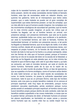 47
culpa de la necedad humana; por culpa del concepto oscuro que
éstos poseen, dentro de estas sociedades donde habita el llamado
hombre; este tipo de sociedades están en relación directa, con
quienes los gobierna, tanto es el menosprecio que todos estos
poseen, que a cada instante se puede ver el gran complejo de
superioridad; que estos demonios poseen, un tipo de complejo, que
va más allá de lo que el humano puede imaginar; los complejos son
los movimientos sicológicos de oscuridad tan grandes; que la mente
en lo más mínimo puede imaginar; al punto tan crítico que el
hombre ha llegado, así es el hombre terreno un animal, con
presencia salvaje; con presencia dominante, que solo se le puede
dominar; quitándole todos sus vicios; que conllevan a la perdición,
así está la humanidad terrena; así está el llamado, hombre de
mediocridad terrenal; el hombre con presencia oscura, a tal punto
ha llegado su falsedad terrena, que no es digno de nadie; ni en ellos
mismos confían; desde allí se puede sacar conclusiones claras, con
respecto al propio humano, en la función de hijo terreno; está la
función de todo lo mal que le ha hecho a su propio semejante, estas
son las formas de vida que el humano posee; porque el humano
está hoy en día en la escala del dolor en la escala de la falsedad; a
tal punto se ha llegado en este planeta que, en lo más mínimo les
importó lo que el Eterno diga; solo vale lo que ellos hacen y ya todo
se consumó; así está el microbio terrenal, así está el monito de
carne humana; formando parte de lo que es la razón de su
ignorancia; en este mundo de pruebas Tierra; un tipo de ignorancia;
que se supedita a la forma sicológica, como el humano actúa dentro
de este habit terrenal; un tipo de habit nacido de sociedades de
curas; la mente humana, no posee la suficiente capacidad para
reconocer, todo lo que es un principio Divino; este tipo de hombre
terreno; solo vive para su propio beneficio material, él no conoce el
principio espiritual; está muy lejos de entenderlo, porque nunca
existieron escuelas espirituales; jamás existieron porque nunca
jamás existió el verdadero principio espiritual; el hombre común solo
buscó beneficio propio porque dentro de este contexto; este tipo de
beneficio estaba supeditado a las cosas materiales; a cosas que se
le podían llamar; principios de dolor; el llamado humano al conocer
los planos espirituales; se hermetizó en cosas vanas y oscuras
como humano que es; cuanto más fue su caída mayor fue su
 