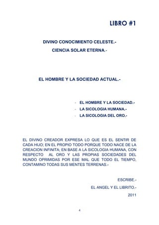 4
LIBRO #1
DIVINO CONOCIMIENTO CELESTE.-
CIENCIA SOLAR ETERNA.-
EL HOMBRE Y LA SOCIEDAD ACTUAL.-
- EL HOMBRE Y LA SOCIEDAD.-
- LA SICOLOGIA HUMANA.-
- LA SICOLOGIA DEL ORO.-
EL DIVINO CREADOR EXPRESA LO QUE ES EL SENTIR DE
CADA HIJO; EN EL PROPIO TODO PORQUE TODO NACE DE LA
CREACION INFINITA; EN BASE A LA SICOLOGIA HUMANA, CON
RESPECTO AL ORO Y LAS PROPIAS SOCIEDADES DEL
MUNDO OPRIMIDAS POR ESE MAL QUE TODO EL TIEMPO,
CONTAMINO TODAS SUS MENTES TERRENAS.-
ESCRIBE.-
EL ANGEL Y EL LIBRITO.-
2011
 