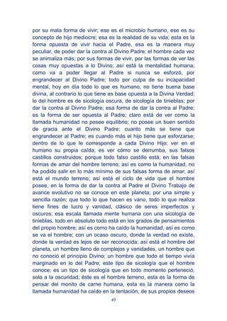 49
por su mala forma de vivir; ese es el microbio humano, ese es su
concepto de hijo mediocre; esa es la realidad de su vida; esta es la
forma opuesta de vivir hacia el Padre, esa es la manera muy
peculiar, de poder dar la contra al Divino Padre; el hombre cada vez
se animaliza más; por sus formas de vivir, por las formas de ver las
cosas muy opuestas a lo Divino; así está la mentalidad humana;
como va a poder llegar al Padre si nunca se esforzó, por
engrandecer al Divino Padre; todo por culpa de su incapacidad
mental, hoy en día todo lo que es humano, no tiene buena base
divina, al contrario lo que tiene es base opuesta a la Divina Verdad;
lo del hombre es de sicología oscura, de sicología de tinieblas; por
dar la contra al Divino Padre; esa forma de dar la contra al Padre;
es la forma de ser opuesta al Padre; claro está de ver como la
llamada humanidad no posee equilibrio; no posee un buen sentido
de gracia ante el Divino Padre; cuanto más se tiene que
engrandecer al Padre; es cuando más el hijo tiene que esforzarse;
dentro de lo que le corresponde a cada Divino Hijo; ver en el
humano su propia caída; es ver cómo se derrumba, sus falsos
castillos construidos; porque todo falso castillo está; en las falsas
formas de amar del hombre terreno; así es como la humanidad, no
ha podido salir en lo más mínimo de sus falsas forma de amar; así
está el mundo terreno; así está el ciclo de vida que el hombre
posee, en la forma de dar la contra al Padre el Divino Trabajo de
avance evolutivo no se conoce en este planeta; por una simple y
sencilla razón; que todo lo que hacen es vano, todo lo que realiza
tiene fines de lucro y vanidad, clásico de seres imperfectos y
oscuros; esa escala llamada mente humana con una sicología de
tinieblas, todo en absoluto todo está en los grados de pensamientos
del propio hombre; así es como ha caído la humanidad, así es como
se va el hombre; con un ocaso oscuro, donde la verdad no existe,
donde la verdad es lejos de ser reconocida; así está el hombre del
planeta, un hombre lleno de complejos y vanidades, un hombre que
no conoció el principio Divino; un hombre que todo el tiempo vivía
marginado en lo del Padre; este tipo de sicología que el hombre
conoce; es un tipo de sicología que en todo momento perteneció;
solo a la oscuridad; éste es el hombre terreno, esta es la forma de
pensar del monito de carne humana, esta es la manera como la
llamada humanidad ha caído en la tentación, de sus propios deseos
 
