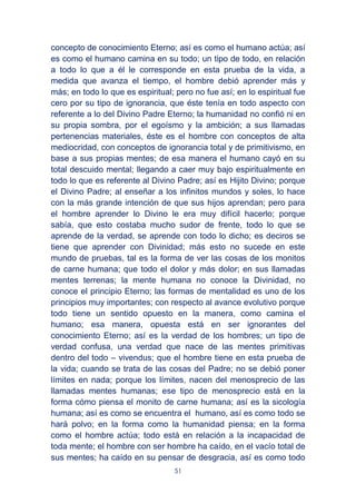 51
concepto de conocimiento Eterno; así es como el humano actúa; así
es como el humano camina en su todo; un tipo de todo, en relación
a todo lo que a él le corresponde en esta prueba de la vida, a
medida que avanza el tiempo, el hombre debió aprender más y
más; en todo lo que es espiritual; pero no fue así; en lo espiritual fue
cero por su tipo de ignorancia, que éste tenía en todo aspecto con
referente a lo del Divino Padre Eterno; la humanidad no confió ni en
su propia sombra, por el egoísmo y la ambición; a sus llamadas
pertenencias materiales, éste es el hombre con conceptos de alta
mediocridad, con conceptos de ignorancia total y de primitivismo, en
base a sus propias mentes; de esa manera el humano cayó en su
total descuido mental; llegando a caer muy bajo espiritualmente en
todo lo que es referente al Divino Padre; así es Hijito Divino; porque
el Divino Padre; al enseñar a los infinitos mundos y soles, lo hace
con la más grande intención de que sus hijos aprendan; pero para
el hombre aprender lo Divino le era muy difícil hacerlo; porque
sabía, que esto costaba mucho sudor de frente, todo lo que se
aprende de la verdad, se aprende con todo lo dicho; es deciros se
tiene que aprender con Divinidad; más esto no sucede en este
mundo de pruebas, tal es la forma de ver las cosas de los monitos
de carne humana; que todo el dolor y más dolor; en sus llamadas
mentes terrenas; la mente humana no conoce la Divinidad, no
conoce el principio Eterno; las formas de mentalidad es uno de los
principios muy importantes; con respecto al avance evolutivo porque
todo tiene un sentido opuesto en la manera, como camina el
humano; esa manera, opuesta está en ser ignorantes del
conocimiento Eterno; así es la verdad de los hombres; un tipo de
verdad confusa, una verdad que nace de las mentes primitivas
dentro del todo – vivendus; que el hombre tiene en esta prueba de
la vida; cuando se trata de las cosas del Padre; no se debió poner
límites en nada; porque los límites, nacen del menosprecio de las
llamadas mentes humanas; ese tipo de menosprecio está en la
forma cómo piensa el monito de carne humana; así es la sicología
humana; así es como se encuentra el humano, así es como todo se
hará polvo; en la forma como la humanidad piensa; en la forma
como el hombre actúa; todo está en relación a la incapacidad de
toda mente; el hombre con ser hombre ha caído, en el vacío total de
sus mentes; ha caído en su pensar de desgracia, así es como todo
 