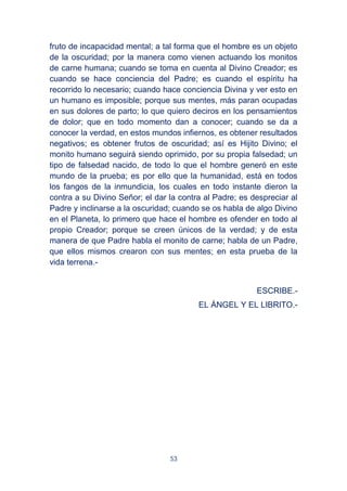 53
fruto de incapacidad mental; a tal forma que el hombre es un objeto
de la oscuridad; por la manera como vienen actuando los monitos
de carne humana; cuando se toma en cuenta al Divino Creador; es
cuando se hace conciencia del Padre; es cuando el espíritu ha
recorrido lo necesario; cuando hace conciencia Divina y ver esto en
un humano es imposible; porque sus mentes, más paran ocupadas
en sus dolores de parto; lo que quiero deciros en los pensamientos
de dolor; que en todo momento dan a conocer; cuando se da a
conocer la verdad, en estos mundos infiernos, es obtener resultados
negativos; es obtener frutos de oscuridad; así es Hijito Divino; el
monito humano seguirá siendo oprimido, por su propia falsedad; un
tipo de falsedad nacido, de todo lo que el hombre generó en este
mundo de la prueba; es por ello que la humanidad, está en todos
los fangos de la inmundicia, los cuales en todo instante dieron la
contra a su Divino Señor; el dar la contra al Padre; es despreciar al
Padre y inclinarse a la oscuridad; cuando se os habla de algo Divino
en el Planeta, lo primero que hace el hombre es ofender en todo al
propio Creador; porque se creen únicos de la verdad; y de esta
manera de que Padre habla el monito de carne; habla de un Padre,
que ellos mismos crearon con sus mentes; en esta prueba de la
vida terrena.-
ESCRIBE.-
EL ÁNGEL Y EL LIBRITO.-
 