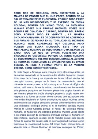 54
TODO TIPO DE SICOLOGIA, ESTA SUPEDITADO A LA
MANERA DE PENSAR QUE EL HIJO POSEE; DENTRO DE LA
SAL DE VIDA DONDE SE ENCUENTRA; PORQUE TODO PARTE
DE LO MAS MICROSCOPICO Y SE EXPANDE EN FORMA
COLOSAL; DENTRO DEL MISMO TODO; LA SICOLOGIA
HUMANA POSEE SUS PROPIAS RAZONES; POSEE SUS
FORMAS DE CUALIDAD Y CALIDAD, DENTRO DEL PROPIO
TODO; PORQUE TODO ES VIVIENTE ; LA MANERA
SICOLOGICA HUMANA; ES DE COMPRENDER DE ACUERDO A
SUS FORMAS DE PENSAR EN SU TOTALIDAD; EL MICROBIO
HUMANO; TIENE CUALIDADES MUY OSCURAS; PARA
POSEER UNA BUENA SICOLOGÍA, ESTE TIPO DE
MENTALIDAD HUMANA; EN TODO MOMENTO HA DEJADO DE
LADO, TODO LO QUE ES DIVINO; POSEYENDO UNA
SICOLOGIA DE OSCURIDAD, PORQUE LA MENTE HUMANA;
EN TODO MOMENTO FUE MUY DESEQUILIBRADA AL ACTUAR
EN FORMA DE TODO LO QUE ES DIVINO; PORQUE LO DIVINO
ENSEÑA AL HIJO; A FORMAR PARTE DE LA VERDAD
ETERNA, COMO CONCEPTO INFINITO.-
Si Hijito Divino y Amoroso; en la manera como el humano actúa, es
la manera como todo va de acuerdo a los ideales humanos; porque
todo nace de la idea y se expande en forma colosal dentro del
concepto humano; porque es la forma de pensamiento, que el
microbio terrestre posee; a tal punto que su forma sicológica de
actuar, está con su forma de actuar; como llamado ser humano de
este planeta, porque el ser humano, posee sus propios ideales, el
ser humano posee su propia sicología, posee su propia razón; con
respecto a su forma de actuar; como humano que es; porque toda
humanidad hablando en forma sicológica; es actuar muchas veces
en contra de sus propios principios; porque la humanidad no conoce
una verdadera sicología Divina; si ni la humana conoce; mucho
menos la Divina Celeste; porque el hablar de sicología mental
humana, es hablar de una sicología primitiva, muchas veces ligada
a su propio parecer de conceptos primitivos porque el humano en
todo instante, aparta la verdad; con la realidad social; este tipo de
forma de apartar las cosas; está en su incapacidad humana; como
principios de incapacidad dentro del propio todo; porque todo es
viviente ante el Divino Creador; el principio sicológico del Padre;
 