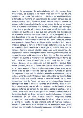 55
está en la capacidad de entendimiento del hijo; porque toda
incapacidad, se supedita a la razón total, que cada hijo de una
manera u otra posee, por la forma como viene haciendo las cosas;
el llamado ser humano en sus maneras de pensar; porque todo es
viviente ante el Divino y Sublime Padre Jehová; la forma viviente de
actuar, es la forma sicológica de ver las cosas dentro de su propio
todo; el humano socialmente esta perdido, el hombre solo actúa por
conveniencia propia, el hombre actúa con beneficios materiales,
tomando en cuenta solo lo que sus ojos ven; este tipo de sicología
es altamente primitiva, formando parte de conceptos opuestos; a un
tipo de realidad en la cual de una manera u otra vive el ser humano;
cuanto más el humano cree estar cerca del Divino Padre; es cuando
sus pensamientos de forma sicológica, están más lejos de lo que él
imagina, porque el hombre todo el tiempo estuvo ligado a su propia
imperfección total; dentro de la sicología en la cual éste vive; el
hombre, hombre seguirá siendo; hasta que tome conciencia del
papel que a éste le corresponde como hombre; porque el papel de
hombre terreno, está supeditado a todo tipo de fuentes sociales,
tomando en cuenta la manera de su comportamiento, su forma de
vivir, hasta su propia muerte; porque todo nace de un principio
errado; basado en las sicologías del tipo primitivo; porque toda
fuente primitiva, está en la manera de ver las cosas como hombre;
en la manera como el humano, de una manera u otra actúa en su
propio todo; es por ello que la sicología del ser humano; no podrá
de ninguna manera salir del atolladero donde se encuentra; porque
todo es viviente en el infinito; así como el hombre es viviente, todo
ser vivo posee sus propias formas y derechos dentro de su todo;
porque todo nace del Padre y se expande en forma colosal como os
corresponde; todo lo que se expande en el infinito, razón de ser
tiene, tiene un por qué en el todo; porque todo lo viviente y puro,
está en la forma de pensar del hijo; así es como la sicología, en el
Divino Universo no tiene ni principio ni fin; tal como corresponde a la
dimensión donde se dirige; porque la sicología humana, no puede
mantenerse en un buen estatus humano; imaginaos siendo
humano, no puede equilibrarlo en lo más mínimo; si se os refería a
lo Divino no existe; de esa manera esta el microbio humano,
formando parte de su total incapacidad de conceptos sicológicos;
porque todo concepto de sicología humana es concepto vano; en la
 