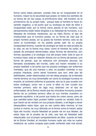 56
forma como éstos piensan; cuando más se ve incapacidad en el
humano, mayor es la oscuridad que posee; en todos los sentidos de
su forma de ver las cosas; el primitivismo total del hombre; es el
primitivismo de su propio todo; porque todo el hombre lo hace en
sentido negativo, a tal punto que su sicología es todo de dolor e
incapacidad total; por la forma cómo piensa el ser humano, sus
pensamientos están todos dirigidos a su falsedad de humanos, a su
falsedad de hombres mediocres; así es Hijito Divino; el tipo de
mediocridad que el humano posee, es su forma de vida que el
propio hombre posee, en su grado de hombre terreno; esto se da
como la humanidad; no ha podido jamás salir de su propia
incapacidad terrena, cuando de sicología se trata en esta prueba de
la vida, es ver la forma muy clara; como el hombre ha caído, en
estado de principios demenciales; estas formas de demencia, son
formas opuestas a la sicología viva del propio todo; todo lo que el
humano hace; está en relación directa con su forma de pensar; una
forma de pensar, que se relaciona con principios oscuros, las
llamadas sociedades del mundo, cada vez hacen necedad a su
propia realidad; a tal punto que los propios sicólogos son enfermos
mentales; que de una manera u otra; no pueden controlar ni sus
propios impulsos, como seres humanos que son; este tipo de
debilidades, están relacionadas con las ideas propias; de la llamada
mente terrena; es muy lamentable ver como la sicología humana no
enseña; al contrario enferma al paciente; eso es lo que sucede con
estos sicólogos; como van a curar si ellos no han curado sus
mentes primero; esto es algo muy doloroso ver el tipo de
enfermedad, de la Divina mente que los microbios humanos poseen
dentro de su contexto terreno; ellos en sus mentes muestran un
aparente equilibrio; a tal punto que todos los creen sanos, pero de
que sanidad estos hijos pueden hablar cuando en verdad; todo lo
que hacen es de verdad con sus propios ideales, a tal llegan a tener
desequilibrio estos hijos; que se van contra ellos mismos; el irse
contra sí mismo, es muy delicado en la forma como lo hacen; estos
hijos del mundo; mucha falsedad se puede ver en sus ideales, de
estos hijos de la prueba de la vida, ese tipo de falsedad está
relacionado; con el propio comportamiento de ellos, cuando se trata
de la Divina Verdad; el microbio humano cada vez más se vuelve
mediocre; se vuelve incapaz para poder enfrentar este mal social;
 