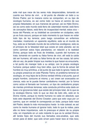 57
este mal que nace de los seres más despreciables, tomando en
cuenta sus forma de vivir, a tal punto de ofender en todo a su
Divino Padre; por la manera como se comportan; en su tipo de
sicología humana, es así como todo va hacia el camino de sus
propias falsedades; en sus maneras de pensar; así es Hijito Divino;
así es como este mundo está lleno de calamidad mental; está lleno
de conceptos falsos, está lleno de incapacidad mental; estos sico –
locos del Planeta; en su totalidad se convierten en sicópatas; esto
ya es fruto oscuro; porque en todo momento lo que hacen es violar
todo tipo de ley terrena; para luego convertirse en enfermos
mentales; mostrando un aparente equilibrio; este es el mundo de
hoy, este es el llamado mundo de los enfermos sicológicos; este es
el principio de la falsedad total que existe en este planeta; así es
como caminan estos hijos planetarios; en relación a la realidad
Divina; porque todo es fruto de tinieblas; cuando del humano se
trata; tomando en cuenta su falsa forma de vivir; allí está la caída
del ser humano; allí esta su falsa forma de ver las cosas; tal como
ello en vez, de poder limpiar sus mentes lo que hacen es ensuciarla,
a tal punto de manejar todo a su antojo; con la propia sicología
humana; porque saben muy bien ellos, que la forma de actuar del
hombre es muy primitiva, a tal punto de que todo lo ignora; hasta de
su propia presencia en este Planeta Tierra; el problema terrenal en
sicología, en muy lejos de la Divina verdad infinita a tal punto, que el
propio hombre, consume al mismo; y así creen ser avanzados en
ciencia, esto se le puede llamar canibalismo mental; por la forma
como actúa el llamado ser humano; un tipo de canibalismo propio
de mentes primitivas terrenas; esta conducta primitiva esta dado en
base a la ignorancia total; que existe del principio total, de lo que es
la sicología Eterna; todo lo que se dice de todo ello, está en la
Divina mente, porque la mente humana no cabe en absoluto; que
todo esto depende del Divino Creador; para que esto vaya por un
camino, que en verdad le corresponda un todo; porque todo nace
del Padre; desde lo más microscópico hasta lo más colosal; es así
como la mente humana al ignorar todo; todo lo que le rodea, para
ella no tiene importancia, solo le preocupa el placer de su propia
vida; sin importarle en un solo instante lo que es la verdad Divina;
allí tenéis hijos del mundo sus llamados sico-analisis, que solo
sirven para el dolor; que solo sirven para hacer loco al más loco;
 