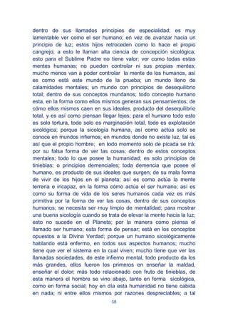 58
dentro de sus llamados principios de especialidad; es muy
lamentable ver como el ser humano; en vez de avanzar hacia un
principio de luz; estos hijos retroceden como lo hace el propio
cangrejo; a esto le llaman alta ciencia de concepción sicológica;
esto para el Sublime Padre no tiene valor; ver como todas estas
mentes humanas; no pueden controlar ni sus propias mentes;
mucho menos van a poder controlar la mente de los humanos, así
es como está este mundo de la prueba; un mundo lleno de
calamidades mentales; un mundo con principios de desequilibrio
total; dentro de sus conceptos mundanos; todo concepto humano
esta, en la forma como ellos mismos generan sus pensamientos; de
cómo ellos mismos caen en sus ideales, producto del desequilibrio
total, y es así como piensan llegar lejos; para el humano todo esto
es solo tortura, todo solo es marginación total, todo es explotación
sicológica; porque la sicología humana, así como actúa solo se
conoce en mundos infiernos; en mundos donde no existe luz, tal es
así que el propio hombre; en todo momento solo de picada se irá;
por su falsa forma de ver las cosas; dentro de estos conceptos
mentales; todo lo que posee la humanidad; es solo principios de
tinieblas; o principios demenciales; toda demencia que posee el
humano, es producto de sus ideales que surgen; de su mala forma
de vivir de los hijos en el planeta; así es como actúa la mente
terrena e incapaz, en la forma cómo actúa el ser humano; así es
como su forma de vida de los seres humanos cada vez es más
primitiva por la forma de ver las cosas, dentro de sus conceptos
humanos; se necesita ser muy limpio de mentalidad; para mostrar
una buena sicología cuando se trata de elevar la mente hacia la luz;
esto no sucede en el Planeta; por la manera como piensa el
llamado ser humano; esta forma de pensar; está en los conceptos
opuestos a la Divina Verdad; porque un humano sicológicamente
hablando está enfermo, en todos sus aspectos humanos; mucho
tiene que ver el sistema en la cual viven; mucho tiene que ver las
llamadas sociedades, de este infierno mental, todo producto da los
más grandes, ellos fueron los primeros en enseñar la maldad,
enseñar el dolor; más todo relacionado con fruto de tinieblas, de
esta manera el hombre se vino abajo, tanto en forma sicológica,
como en forma social; hoy en día esta humanidad no tiene cabida
en nada; ni entre ellos mismos por razones despreciables; a tal
 