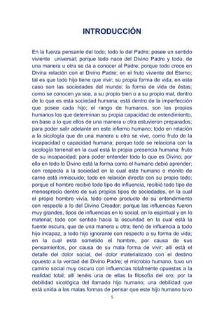 5
INTRODUCCIÓN
En la fuerza pensante del todo; todo lo del Padre; posee un sentido
viviente universal; porque todo nace del Divino Padre y todo, de
una manera u otra se da a conocer al Padre; porque todo crece en
Divina relación con el Divino Padre; en el fruto viviente del Eterno;
tal es que todo hijo tiene que vivir; su propia forma de vida; en este
caso son las sociedades del mundo; la forma de vida de éstas;
como se conocen ya sea, a su propio bien o a su propio mal, dentro
de lo que es esta sociedad humana; está dentro de la imperfección
que posee cada hijo; el rango de humanos, son los propios
humanos los que determinan su propia capacidad de entendimiento,
en base a lo que ellos de una manera u otra estuvieron preparados;
para poder salir adelante en este infierno humano; todo en relación
a la sicología que de una manera u otra se vive, como fruto de la
incapacidad o capacidad humana; porque todo se relaciona con la
sicología terrenal en la cual está la propia presencia humana; fruto
de su incapacidad; para poder entender todo lo que es Divino; por
ello en todo lo Divino está la forma como el humano debió aprender;
con respecto a la sociedad en la cual este humano o monito de
carne está inmiscuido; todo en relación directa con su propio todo;
porque el hombre recibió todo tipo de influencia, recibió todo tipo de
menosprecio dentro de sus propios tipos de sociedades, en la cual
el propio hombre vivía, todo como producto de su entendimiento
con respecto a lo del Divino Creador; porque las influencias fueron
muy grandes, tipos de influencias en lo social, en lo espiritual y en lo
material; todo con sentido hacia la oscuridad en la cual está la
fuente oscura, que de una manera u otra; llenó de influencia a todo
hijo incapaz, a todo hijo ignorante con respecto a su forma de vida;
en la cual está sometido el hombre, por causa de sus
pensamientos, por causa de su mala forma de vivir; allí está el
detalle del dolor social, del dolor materializado con el destino
opuesto a la verdad del Divino Padre; el microbio humano, tuvo un
camino social muy oscuro con influencias totalmente opuestas a la
realidad total; allí tenéis una de ellas la filosofía del oro; por la
debilidad sicológica del llamado hijo humano; una debilidad que
está unida a las malas formas de pensar que este hijo humano tuvo
 