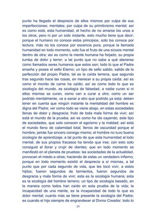 59
punto ha llegado el desprecio de ellos mismos por culpa de sus
imperfecciones; mentales; por culpa de su primitivismo mental; así
es como está, esta humanidad, el hecho de no amarse los unos a
los otros; pero ni por un solo instante, esto mucho tiene que decir;
porque el humano no conoce estos principios, solo los conoce por
lectura, más no los conoce por escencia pura, porque la llamada
humanidad en todo momento, solo fue el fruto de una sicosis mental
dentro de otra; así es como la mente humana ha forjado; su propia
tumba de dolor y terror; a tal punto que no sabe a qué atenerse
como llamados seres humanos que estos son; todo lo que el Padre
enseña y posee el sello Eterno; un tipo de sello salido, salido de la
perfección del propio Padre; tal es la caída terrena, que segundo
tras segundo hace las cosas, en merecer a su propia caída; así es
como el monito de carne ha caído; así es como todo lo que es
sicología del mundo, es sicología de falsedad, a nadie curan si ni
ellos mismos se curan, como van a curar a otro; como un ser
podrido mentalmente, va a sanar a otro que podrido ya esta; deben
tener en cuenta que ningún instante la mentalidad del hombre es
digna del Padre; ver como todo se viene abajo, en estas sociedades
llenas de dolor y desgracia; fruto de toda mala forma de vivir; así
está el mundo de la prueba; así es como ha ido cayendo, este tipo
de sociedades, que solo conocen el egoísmo y la maldad; así está
el mundo lleno de calamidad total, llenos de oscuridad porque el
hombre; jamás fue sincero consigo mismo; el hombre no tuvo buena
sicología de aprendizaje; a tal punto de que esta humanidad al lodo
mental, de sus propios fracasos ha tenido que irse; con esto solo
consiguió el llorar y crujir de dientes; que en todo momento se
manifestó en el planeta de pruebas; las sociedades de la actualidad,
provocan el miedo a otras; haciendo de estas un verdadero infierno;
porque en todo momento existió el desprecio a sí mismas, a tal
punto que por cada segundo de vida, que les tocó vivir, a estos
hijitos; fueron segundos de tormentos, fueron segundos de
desgracia y mala forma de vivir; esta es la sicología humana; esta
es la sicología del hombre terreno; un tipo de sicología basado, en
la manera como todos han caído en esta prueba de la vida; la
incapacidad de una mente, es la incapacidad de todo lo que es
dolor mental; cuanto más se tiene presente la sicología del Padre;
es cuando el hijo siempre de engrandecer al Divino Creador; todo lo
 