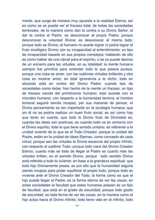 61
mente, que surge de manera muy opuesta a la realidad Eterna; así
es como se os puede ver el fracaso total; de todas las sociedades
terrenales, de la manera como dan la contra a su Divino Señor; el
dar la contra al Padre; es desconocer al propio Padre; porque
desconocer la voluntad Divina; es desconocer al mismo todo;
porque todo es Divino; el humano no puede lograr ni podrá lograr el
fruto sicológico Divino; por su incapacidad al entendimiento; un tipo
de incapacidad basado en sus propios complejos; hablando de ello
es como hablar de una cárcel para el espíritu; o se os puede deciros
de un encierro para las virtudes, en su totalidad; la mente humana
siempre fue primitiva para entender todo lo que poseía pureza;
porque una cosa es amar, con las sublimes virtudes brillando y otra
cosa es mostrar amor; en total ignorancia a lo dicho; todo en
absoluto está en contra del Divino Padre; cuando tipo de
sociedades como éstas, han hecho de la mente un fracaso; un tipo
de fracaso nacido del primitivismo humano; esto sucede con el
microbio humano; con respecto a la humanidad terrena; el hombre
terrenal seguirá siendo incapaz, por sus maneras de pensar, el
Divino pensamiento es tan importante en la sicología humana; que
sin él no se podría realizar un buen fruto social, es así como hay
que tener en cuenta, que todo lo Divino fruto de Divinidad es;
cuando las ideas son positivas; es cuando todo va en armonía con
el Divino espíritu; todo lo que tiene sentido unitario; es referente a la
unidad viviente de lo que es el Todo Creador; porque la unidad del
Padre, están en la unidad de ideas Eternas, como concepto de cada
virtud; porque son las virtudes la Divina escencia del propio infinito;
con respecto al sublime Todo; porque todo nace del Divino Creador
Eterno; cuanto más se trata de llegar al Padre es cuanto más las
virtudes brillan; en el sentido Divino, porque todo sentido Divino
está referido a todo lo viviente; en base a la grandeza espiritual, que
todo hijo Divinamente posee; es por ello que la humanidad seguirá
siendo incapaz para poder equilibrar el propio todo; porque todo es
viviente ante el Divino Creador del Todo; la forma cómo es que el
hijo puede llegar al Padre; es la forma eterna de ver las cosas; en
estas sociedades la facultad que estos humanos poseen es un tipo
de facultad; que está en el grado de oscuridad; porque todo grado
de oscuridad, es toda forma de ver las cosas; en la manera como el
hijo actúa hacia el Divino infinito; todo tiene vida en el infinito; todo
 