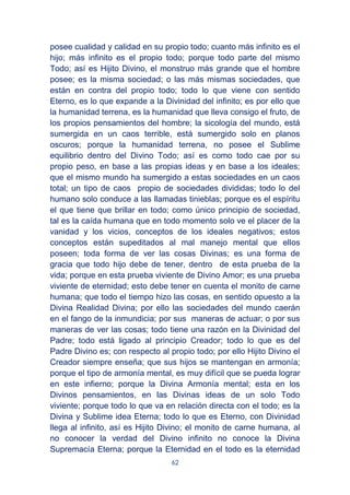62
posee cualidad y calidad en su propio todo; cuanto más infinito es el
hijo; más infinito es el propio todo; porque todo parte del mismo
Todo; así es Hijito Divino, el monstruo más grande que el hombre
posee; es la misma sociedad; o las más mismas sociedades, que
están en contra del propio todo; todo lo que viene con sentido
Eterno, es lo que expande a la Divinidad del infinito; es por ello que
la humanidad terrena, es la humanidad que lleva consigo el fruto, de
los propios pensamientos del hombre; la sicología del mundo, está
sumergida en un caos terrible, está sumergido solo en planos
oscuros; porque la humanidad terrena, no posee el Sublime
equilibrio dentro del Divino Todo; así es como todo cae por su
propio peso, en base a las propias ideas y en base a los ideales;
que el mismo mundo ha sumergido a estas sociedades en un caos
total; un tipo de caos propio de sociedades divididas; todo lo del
humano solo conduce a las llamadas tinieblas; porque es el espíritu
el que tiene que brillar en todo; como único principio de sociedad,
tal es la caída humana que en todo momento solo ve el placer de la
vanidad y los vicios, conceptos de los ideales negativos; estos
conceptos están supeditados al mal manejo mental que ellos
poseen; toda forma de ver las cosas Divinas; es una forma de
gracia que todo hijo debe de tener, dentro de esta prueba de la
vida; porque en esta prueba viviente de Divino Amor; es una prueba
viviente de eternidad; esto debe tener en cuenta el monito de carne
humana; que todo el tiempo hizo las cosas, en sentido opuesto a la
Divina Realidad Divina; por ello las sociedades del mundo caerán
en el fango de la inmundicia; por sus maneras de actuar; o por sus
maneras de ver las cosas; todo tiene una razón en la Divinidad del
Padre; todo está ligado al principio Creador; todo lo que es del
Padre Divino es; con respecto al propio todo; por ello Hijito Divino el
Creador siempre enseña; que sus hijos se mantengan en armonía;
porque el tipo de armonía mental, es muy difícil que se pueda lograr
en este infierno; porque la Divina Armonía mental; esta en los
Divinos pensamientos, en las Divinas ideas de un solo Todo
viviente; porque todo lo que va en relación directa con el todo; es la
Divina y Sublime idea Eterna; todo lo que es Eterno, con Divinidad
llega al infinito, así es Hijito Divino; el monito de carne humana, al
no conocer la verdad del Divino infinito no conoce la Divina
Supremacía Eterna; porque la Eternidad en el todo es la eternidad
 