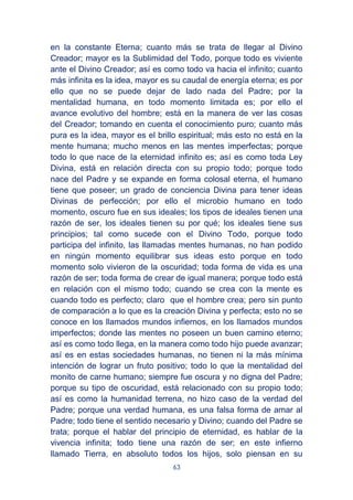 63
en la constante Eterna; cuanto más se trata de llegar al Divino
Creador; mayor es la Sublimidad del Todo, porque todo es viviente
ante el Divino Creador; así es como todo va hacia el infinito; cuanto
más infinita es la idea, mayor es su caudal de energía eterna; es por
ello que no se puede dejar de lado nada del Padre; por la
mentalidad humana, en todo momento limitada es; por ello el
avance evolutivo del hombre; está en la manera de ver las cosas
del Creador; tomando en cuenta el conocimiento puro; cuanto más
pura es la idea, mayor es el brillo espiritual; más esto no está en la
mente humana; mucho menos en las mentes imperfectas; porque
todo lo que nace de la eternidad infinito es; así es como toda Ley
Divina, está en relación directa con su propio todo; porque todo
nace del Padre y se expande en forma colosal eterna, el humano
tiene que poseer; un grado de conciencia Divina para tener ideas
Divinas de perfección; por ello el microbio humano en todo
momento, oscuro fue en sus ideales; los tipos de ideales tienen una
razón de ser, los ideales tienen su por qué; los ideales tiene sus
principios; tal como sucede con el Divino Todo, porque todo
participa del infinito, las llamadas mentes humanas, no han podido
en ningún momento equilibrar sus ideas esto porque en todo
momento solo vivieron de la oscuridad; toda forma de vida es una
razón de ser; toda forma de crear de igual manera; porque todo está
en relación con el mismo todo; cuando se crea con la mente es
cuando todo es perfecto; claro que el hombre crea; pero sin punto
de comparación a lo que es la creación Divina y perfecta; esto no se
conoce en los llamados mundos infiernos, en los llamados mundos
imperfectos; donde las mentes no poseen un buen camino eterno;
así es como todo llega, en la manera como todo hijo puede avanzar;
así es en estas sociedades humanas, no tienen ni la más mínima
intención de lograr un fruto positivo; todo lo que la mentalidad del
monito de carne humano; siempre fue oscura y no digna del Padre;
porque su tipo de oscuridad, está relacionado con su propio todo;
así es como la humanidad terrena, no hizo caso de la verdad del
Padre; porque una verdad humana, es una falsa forma de amar al
Padre; todo tiene el sentido necesario y Divino; cuando del Padre se
trata; porque el hablar del principio de eternidad, es hablar de la
vivencia infinita; todo tiene una razón de ser; en este infierno
llamado Tierra, en absoluto todos los hijos, solo piensan en su
 