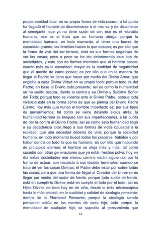 64
propia vanidad total, en su propia forma de vida oscura; a tal punto
ha llegado el hombre de discriminarse a sí mismo; y de discriminar
al semejante, que ya no tiene razón de ser, ese es el microbio
humano, ese es el fruto que un humano otorga; porque la
mentalidad humana, en todo momento, al tener una fuerza de
oscuridad grande; las tinieblas hacen lo que desean; es por ello que
la forma de vivir del ser terreno, está en sus formas negativas de
ver las cosas; poco a poco se ha ido deteriorando este tipo de
sociedades, y este tipo de formas mentales que el hombre posee;
cuanto más es la oscuridad, mayor es la cantidad de negatividad
que el monito de carne posee; es por ello que en la manera de
llegar al Padre; se tiene que nacer por medio del Divino Amor; que
engloba a cada Divina Virtud en su propio todo; porque todo es del
Padre; en base al Divino todo presente; así es como la humanidad
se ha vuelto oscura, dando la contra a su Divino y Sublime Señor
del Todo; porque todo es viviente ante el Divino Padre; porque toda
vivencia está en la forma como es que se piensa del Divino Padre
Eterno; hoy más que nunca el hombre imperfecto es; por sus tipos
de pensamientos, tal como se viene diciendo siglos atrás, la
humanidad terrena se bloqueó con sus imperfecciones, a tal punto
de dar la contra al Divino Padre; así es como esta humanidad llegó
a su decadencia total, llegó a sus formas de vidas opuestas a la
realidad; que una sociedad debería de vivir; porque la sociedad
humana, en todo momento buscó todos los placeres, habidos y por
haber dentro de todo lo que es humano; es por ello que hablando
de principios eternos; el hombre se aleja más y más; tal como
sucedió con otras generaciones que ya están hechos polvo; hoy en
día estas sociedades ese mismo camino están siguiendo; por la
forma de actuar, con respecto a sus ideales terrenales, cuando se
trata de ver las cosas Divinas; el Padre debe estar por sobre todas
las cosas; para que una forma de llegar al Creador del Universo es
llegar por medio del sudor de frente; porque todo sudor de frente,
está en cumplir lo Divino; está en cumplir el todo por el todo; así es
Hijito Divino, de todo hay en mi viña, desde lo más microscópico
hasta lo más colosal; en la cualidad y calidad de sicología pensante;
dentro de la Eternidad Pensante; porque la sicología siendo
pensante; actúa en las mentes de cada hijo; todo porque la
mentalidad de cualquier hijo; se supedita al pensamiento que
 