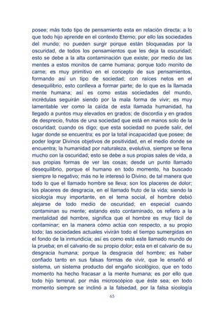 65
posee; más todo tipo de pensamiento esta en relación directa; a lo
que todo hijo aprende en el contexto Eterno; por ello las sociedades
del mundo; no pueden surgir porque están bloqueadas por la
oscuridad, de todos los pensamientos que les deja la oscuridad;
esto se debe a la alta contaminación que existe; por medio de las
mentes a estos monitos de carne humana; porque todo monito de
carne; es muy primitivo en el concepto de sus pensamientos,
formando así un tipo de sociedad; con raíces netos en el
desequilibrio, esto conlleva a formar parte; de lo que es la llamada
mente humana; así es como estas sociedades del mundo,
incrédulas seguirán siendo por la mala forma de vivir; es muy
lamentable ver como la caída de esta llamada humanidad, ha
llegado a puntos muy elevados en grados; de discordia y en grados
de desprecio, frutos de una sociedad que está en manos solo de la
oscuridad; cuando os digo; que esta sociedad no puede salir, del
lugar donde se encuentra; es por la total incapacidad que posee; de
poder lograr Divinos objetivos de positividad, en el medio donde se
encuentra; la humanidad por naturaleza, evolutiva, siempre se llena
mucho con la oscuridad; esto se debe a sus propias sales de vida, a
sus propias formas de ver las cosas; desde un punto llamado
desequilibrio, porque el humano en todo momento, ha buscado
siempre lo negativo; más no le interesó lo Divino, de tal manera que
todo lo que el llamado hombre se lleva; son los placeres de dolor;
los placeres de desgracia, en el llamado fruto de la vida; siendo la
sicología muy importante, en el tema social, el hombre debió
alejarse de todo medio de oscuridad; en especial cuando
contaminan su mente; estando esto contaminado, os refiero a la
mentalidad del hombre, significa que el hombre es muy fácil de
contaminar; en la manera cómo actúa con respecto, a su propio
todo; las sociedades actuales vivirán todo el tiempo sumergidas en
el fondo de la inmundicia; así es como está este llamado mundo de
la prueba; en el calvario de su propio dolor; esta en el calvario de su
desgracia humana; porque la desgracia del hombre; es haber
confiado tanto en sus falsas formas de vivir, que le enseñó el
sistema, un sistema producto del engaño sicológico, que en todo
momento ha hecho fracasar a la mente humana; es por ello que
todo hijo terrenal, por más microscópico que éste sea; en todo
momento siempre se inclinó a la falsedad, por la falsa sicología
 