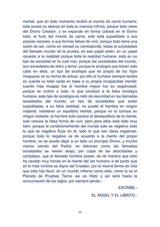66
mental, que en todo momento recibió el monito de carne humana;
todo posee su alianza en toda la vivencia infinita; porque todo viene
del Divino Creador, y se expande en forma colosal en el Divino
todo; el fruto del monito de carne; solo está supeditado a sus
propias razones, a sus formas falsas de vivir; porque todo tiene una
razón de ser, como en verdad os corresponde, todas la sociedades
del llamado mundo de la prueba; en ese papel están; en un papel
opuesto a la realidad porque toda la realidad humana; está en su
tipo de sociedad en la cual vive; porque las sociedades del mundo,
son sociedades de dolor y terror; porque la sicología que tienen solo
cabe en ellos; un tipo de sicología que es propio de los hijos
incapaces en su forma de actuar; por ello el humano siempre tendrá
en cuenta su total caída en base a su propia incapacidad mental;
cuanto más incapaz fue el hombre mayor fue su negatividad;
porque se inclinó a todo; lo que conduce a la falsa sicología
humana; este tipo de sicología es neto de oscuridad en las llamadas
sociedades del mundo; un tipo de sociedades que están
supeditadas, a su falsa realidad, no puede el hombre en ningún
instante; mantener un equilibrio mental, porque no lo conoce en
ningún instante; el hombre solo conoce el desequilibrio de la mente;
solo conoce la falsa forma de vivir; pero para ellos está todo muy
bien; porque el condicionamiento del mundo solo es negativo todo
lo que es negativo fluye en él, todo lo que son ideas negativas;
porque todo lo negativo va de acuerdo a la mente del propio
hombre, no se puede dejar a un lado un principio Divino, y mucho
menos siendo del Padre; es doloroso como las llamadas
sociedades se vienen abajo, por culpa de las atrocidades y
complejos, que el llamado hombre posee; de tal manera que esto
ha cavado muy hondo en la mente del ser humano a tal punto que
en lo más mínimo es digno del Creador; por la misma forma de vida
que este hijo llevó; en un mundo infierno como éste, como lo es el
Planeta de Pruebas Tierra; así es Hijito y así será hasta la
consumación de los siglos, por siempre jamás.-
ESCRIBE.-
EL ÁNGEL Y EL LIBRITO.-
 
