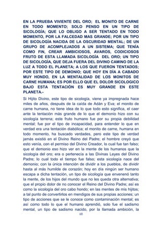 68
EN LA PRUEBA VIVIENTE DEL ORO; EL MONITO DE CARNE
EN TODO MOMENTO; SOLO PENSO EN UN TIPO DE
SICOLOGÍA; QUE LO OBLIGO A SER TENTADO EN TODO
MOMENTO, POR LA FALCEDAD MAS GRANDE; POR UN TIPO
DE SICOLOGÍA NACIDA DE LA OSCURIDAD MENTAL; DE UN
GRUPO DE ACOMPLEJADOS A UN SISTEMA; QUE TENÍA
COMO FIN, CREAR AMBICIOSOS, AVAROS, CODICIOSOS
FRUTO DE ESTA LLAMADA SICOLOGÍA DEL ORO; UN TIPO
DE SICOLOGÍA, QUE DEJA FUERA DEL DIVINO CAMINO DE LA
LUZ A TODO EL PLANETA; A LOS QUE FUERON TENTADOS;
POR ESTE TIPO DE DEMONIO; QUE HOY EN DÍA A CABADO
MUY HONDO, EN LA MENTALIDAD DE LOS MONITOS DE
CARNE HUMANA; ES POR ELLO QUE EL DOLOR SICOLOGICO
BAJO ESTA TENTACIÓN ES MUY GRANDE EN ESTE
PLANETA.-
Si Hijito Divino, este tipo de sicología, viene ya impregnada hace
miles de años, después de la caída de Adán y Eva; el monito de
carne humana, no tiene idea de lo que todo esto significa, el caer
ante la tentación más grande de lo que el demonio hizo con su
sicología terrena; este fruto humano fue por su propia debilidad
mental; fue por el tipo de incapacidad, para entender lo que en
verdad era una tentación diabólica; el monito de carne, humana en
todo momento, ha buscado verdades, pero este tipo de verdad
jamás existió en el Divino Reino del Padre; el hombre creyó que
esto venía, con el permiso del Divino Creador, lo cual fue tan falso;
que el demonio eso hizo ver en la mente de los humanos que la
sicología del oro; era o pertenecía a las Divinas Leyes del Divino
Padre; lo cual todo el tiempo fue falso; esta sicología nace del
demonio; con la única intención de dividir a los pueblos, de dividir
hasta al más humilde de corazón; hoy en día ningún ser humano
escapa a dicha tentación, un tipo de sicología que envenenó tanto
la mente, de los hijos del mundo que no les queda otra alternativa;
que el propio dolor de no conocer el Reino del Divino Padre; así es
como la sicología del oro cabo hondo; en las mentes de mis hijitos;
a tal punto de convertirlos en mendigos de sus propias acciones; un
tipo de acciones que se le conoce como contaminación mental; es
así como todo lo que el humano aprendió, solo fue el sadismo
mental, un tipo de sadismo nacido, por la llamada ambición, la
 