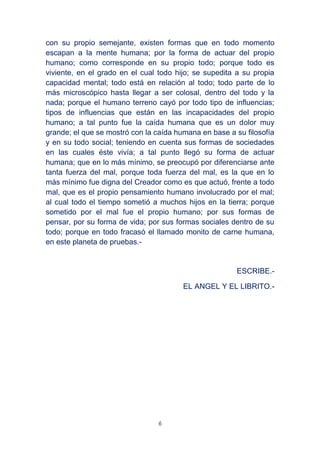 6
con su propio semejante, existen formas que en todo momento
escapan a la mente humana; por la forma de actuar del propio
humano; como corresponde en su propio todo; porque todo es
viviente, en el grado en el cual todo hijo; se supedita a su propia
capacidad mental; todo está en relación al todo; todo parte de lo
más microscópico hasta llegar a ser colosal, dentro del todo y la
nada; porque el humano terreno cayó por todo tipo de influencias;
tipos de influencias que están en las incapacidades del propio
humano; a tal punto fue la caída humana que es un dolor muy
grande; el que se mostró con la caída humana en base a su filosofía
y en su todo social; teniendo en cuenta sus formas de sociedades
en las cuales éste vivía; a tal punto llegó su forma de actuar
humana; que en lo más mínimo, se preocupó por diferenciarse ante
tanta fuerza del mal, porque toda fuerza del mal, es la que en lo
más mínimo fue digna del Creador como es que actuó, frente a todo
mal, que es el propio pensamiento humano involucrado por el mal;
al cual todo el tiempo sometió a muchos hijos en la tierra; porque
sometido por el mal fue el propio humano; por sus formas de
pensar, por su forma de vida; por sus formas sociales dentro de su
todo; porque en todo fracasó el llamado monito de carne humana,
en este planeta de pruebas.-
ESCRIBE.-
EL ANGEL Y EL LIBRITO.-
 