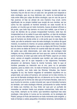 69
llamada codicia a esto os condujo el llamado monito de carne
humana; hoy en día se vive un caos tan, tan grande con respecto a
esta sicología; que es muy doloroso ver, como la humanidad se
nota entre ellos por culpa de dicha sicología, que en vez de que el
hijo avance; el hijo se atrasó de una manera muy cruel, como
significado de su propia maldad que surgió de sus mentes; así es
como ha ido cayendo el hombre terrenal; en este mundo de la
prueba; un mundo que en todo momento, busca el placer efímero a
tal punto, que todo hijo terreno no tuvo otra salida, que el llorar y
crujir de dientes de su propia incapacidad humana; este tipo de
incapacidad es el no saber lo que esto significa, un tipo de sicología
que no tenía otra alternativa; que el de arruinar las mentes, hacer
que el humano se divida entre sí; a tal punto que no sea digno de
nada; por ello la ambición nace de esta sicología, la codicia de igual
manera, la avaricia lo mismo; en pocas palabras todo nace de este
tipo de fuerza mental negativa, que no es digna del Divino Creador;
así es como se debe de tomar en cuenta este tipo de caída; un tipo
de caída que está relacionada, con este tipo de sicología total
maligna; es muy doloroso pero así tuvo que ser; como el monito de
carne humana; al creer que esto venía del Padre; cayó en un craso
error; vamos al engaño constante que recibió; por este grupo de
ambiciosos, que en lo que respecta a las vejaciones mentales
abusaron en demasía; hacia la mente humana, todo lo que el
hombre pensaba su intención era el oro; pero no lo pensaba
siquiera, para su diario vivir, no todo el tiempo lo hacía; por el dolor
de su espíritu; con todo esto las Divinas Virtudes, les fueron
negadas la luz, les fueron negadas el verdadero equilibrio en su
propio todo; así actúo el humano; sin conocer en lo más mínimo, lo
que era la llamada sicología del oro; el demonio en lo más mínimo,
se preocupó por la forma de vida que el humano llevaba, esto es lo
que mucho le convino, a este inmundo ser; que el microbio humano
es tentado, con esta sicología infernal, provocando la caída mental
en todas sus mentes; es muy triste ver que por un puñado de
monedas se vendan hasta sus propias conciencias; todo esto es
muy triste, siempre os he dicho; que beneficio espiritual trae esta
sicología; más jamás ni nunca se ha conocido, en la sicología del
Padre; porque el fruto del demonio en todo momento solo engañó, y
todo el tiempo a estos pequeños microbios tenemos, lamentable es
 