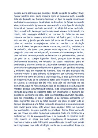 70
decirlo, pero así tenía que suceder, desde la caída de Adán y Eva;
hasta vuestros días; en la manera como el demonio forjó, la caída
total del llamado ser humano terrenal; un tipo de caída basándose
en todos los complejos, basándose en todo tipo de falsas formas de
vivir; producto de la ignorancia, con respeto a este tipo de sicología
terrenal; el humano en todo momento, se alejó del sudor de frente,
hizo un sudor de frente pensando solo en el interés, teniendo de por
medio esta sicología diabólica; el humano la defiende de una
manera tan fuerte; como si esto viniera del Padre; pero no fue así,
esto no vino y jamás podría venir del amor del Creador; eso solo
cabe en mentes acomplejadas, cabe en mentes con sicología
oscura, todo el tiempo se pudo ver masacres, suicidios, muertes por
la ambición; de tener que poseer más riquezas; el Creador se
pregunta para que tanta riqueza?; acaso en el momento que tenían,
que retirarse de este planeta se llevarían sus pertenencias; pero ni
un pelo de su cuerpo lograrían llevar, porque todo lo que es
Divinamente espiritual; no necesita de cosas materiales; pero el
ambicioso y avaro si piensa así; acumular riquezas para estos fines,
de estos se cuentan por millones en el planeta; por eso hay millones
y millones; que se mueren de hambre, fruto de esta sicología de
hambre y dolor, a este extremo ha llegado el ser humano; ver como
el monito de carne se aferra a algo negativo, a algo que solamente
es negativo; fruto de la ignorancia total, con respecto a todo lo que
es Divino; la sicología del oro veló, solo por los intereses de los
demonios, aquí no había ninguno que se escapará a esta fuerza de
maldad, porque la humanidad terrenal, todo lo hizo pensando, en la
llamada opulencia de egoísmo total, sin importarles el hambre del
pueblo; ni la muerte de ellos, solo les importaba acumular riquezas,
solo les importaba el poder explotar, a su llamado semejante en
todo momento; esa era su fatal decisión de ellos el estar todo el
tiempo apegados a una falsa forma de adoración; estos ambiciosos
solo vivían para robar, solo vivían para usurpar; éstos se cuentan
por cantidades, en este planeta de pruebas Tierra; toda forma de
ver las cosas, de estos demonios terrenales, todo era ambicionar y
ambicionar; con la sicología del oro, a tal punto de no medirse en lo
más mínimo en nada, sin darle importancia al semejante; solo
querían el dolor y más dolor para los pueblos del mundo; que jamás
se imaginaron que esta sicología venía de la oscuridad; todo por
 