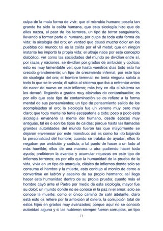 71
culpa de la mala forma de vivir; que el microbio humano poseía tan
grande ha sido la caída humana, que esta sicología hizo que de
ellos nazca, el peor de los terrores, un tipo de terror sanguinario,
llevando a formar parte el humano, por culpa de toda esta forma de
vida; la sicología del oro; en verdad que causó mucho dolor en los
pueblos del mundo; tal es la caída por el vil metal; que en ningún
instante les importó la propia vida; el ultraje nace por este concepto
diabólico; ver como las sociedades del mundo se dividían entre sí,
por razas y naciones, se dividían por grados de ambición y codicia;
esto es muy lamentable ver; que hasta vuestros días todo esto ha
crecido grandemente; un tipo de crecimiento infernal; por este tipo
de sicología del oro; el hombre terrenal; no tenía ninguna salida a
todo lo que se le venía; él sabía al sistema que iba a enfrentar antes
de nacer de nuevo en este infierno; más hoy en día el sistema se
los devoró, llegando a grados muy elevados de contaminación; es
por ello que este tipo de contaminación se os refiere a la forma
mental de sus pensamientos; un tipo de pensamiento salido de los
acomplejados al oro; la sicología fue un veneno muy pero muy
claro; que toda mente no tenía escapatoria a todo; poco a poco esta
sicología envenenó la mente del humano, desde épocas muy
antiguas, tal es o son los tipos de caídas; porque hasta las llamadas
grandes autoridades del mundo fueron las que mayormente se
dejaron envenenar por este monstruo; así es como ha ido bajando
la personalidad del hombre; cuando se trataba de ayudar, ellos lo
negaban por ambición y codicia; a tal punto de hacer a un lado al
más humilde; ellos de una manera u otra pudiendo hacer toda
ayuda; prefirieron la avaricia y acumular riquezas en este tipo de
infiernos terrenos; es por ello que la humanidad de la prueba de la
vida, vivía en un tipo de anarquía, clásico de infiernos donde solo se
consume el hambre y la muerte, esto condujo al monito de carne a
convertirse en ladrón y asesino de su propio hermano; así llega
hacer esta humanidad dentro de su propia prueba; cuanto más el
hombre cayó ante el Padre por medio de esta sicología, mayor fue
su dolor; un mundo donde no se conoce ni la paz ni el amor; solo se
conoce la muerte; como el único camino de salir adelante, claro
está esto os refiere por la ambición al dinero, la corrupción total de
estos hijos en grados muy avanzados; porque aquí no se conoció
autoridad alguna y si las hubieron siempre fueron corruptas, un tipo
 