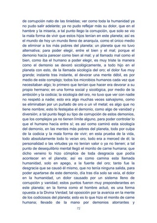72
de corrupción nato de las tinieblas; ver como toda la humanidad ya
no pudo salir adelante; ya no pudo reflejar más su dolor, que en el
hambre y la miseria, a tal punto llego la corrupción, que solo se vio
la mala forma de vivir que estos hijos tenían en este planeta; así es
el mundo de hoy un mundo lleno de anarquía, como el único medio
de eliminar a los más pobres del planeta; un planeta que no tuvo
alternativa; para poder elegir, entre el bien y el mal; porque el
demonio hacía parecer como bien al mal; y al llamado mal como el
bien, como iba el humano a poder elegir, es muy triste la manera
como el demonio se devoró sicológicamente, a todo hijo en el
planeta con esto, de la llamada sicología del oro; el dolor fue muy
grande; instante tras instante, el devorar una mente débil, es por
medio de este complejo; todos los microbios humanos cada vez que
necesitaban algo; lo primero que tenían que hacer era devorar a su
propio hermano; en una forma social y sicológica, por medio de la
ambición y la codicia; la sicología del oro, no tuvo que ver con nadie
no respetó a nadie; esto era algo muchas veces salvajismo, como
se eliminaban por un puñado de oro o un vil metal; es algo que no
tiene nombre; esto lo festejaba el demonio, como algo de vanidad y
diversión; a tal punto llegó su tipo de corrupción de estos demonios,
que los complejos ya no tienen límite alguno, para poder controlar lo
que el humano hacía entre sí; es así como caminó esta sicología
del demonio, en las mentes más pobres del planeta, todo por culpa
de la codicia y la mala forma de vivir; en esta prueba de la vida,
todo absolutamente todo lo veían oro, todo era a merced de él; la
personalidad o las virtudes ya no tenían valor o ya no tienen; a tal
punto de desequilibrio mental llegó el monito de carne humana; que
dicho veneno lo hizo cómplice de toda desgracia que podía
acontecer en el planeta; así es como camina esta llamada
humanidad, solo en apego, a la fuente del oro; tanto fue la
desgracia que se causó él mismo, que no tenía ninguna salida, para
poder apartarse de este demonio, día tras día solo se veía, el dolor
en la humanidad, un dolor causado por un sistema lleno de
corrupción y vanidad; estos puntos fueron muy preponderantes en
este planeta; en la forma como el hombre actuó, es una forma
opuesta a la Divina Verdad; tal oposición por la avaricia en la mente
de los codiciosos del planeta; esto es lo que hizo el monito de carne
humana; llevado de la mano por demonios atorrantes y
 