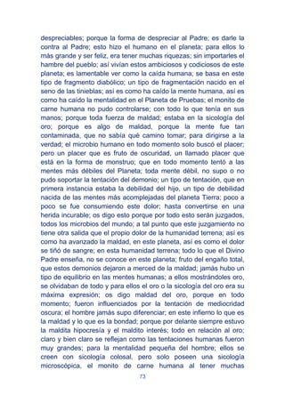 73
despreciables; porque la forma de despreciar al Padre; es darle la
contra al Padre; esto hizo el humano en el planeta; para ellos lo
más grande y ser feliz, era tener muchas riquezas; sin importarles el
hambre del pueblo; así vivían estos ambiciosos y codiciosos de este
planeta; es lamentable ver como la caída humana; se basa en este
tipo de fragmento diabólico; un tipo de fragmentación nacido en el
seno de las tinieblas; así es como ha caído la mente humana, así es
como ha caído la mentalidad en el Planeta de Pruebas; el monito de
carne humana no pudo controlarse; con todo lo que tenía en sus
manos; porque toda fuerza de maldad; estaba en la sicología del
oro; porque es algo de maldad, porque la mente fue tan
contaminada, que no sabía qué camino tomar; para dirigirse a la
verdad; el microbio humano en todo momento solo buscó el placer;
pero un placer que es fruto de oscuridad, un llamado placer que
está en la forma de monstruo; que en todo momento tentó a las
mentes más débiles del Planeta; toda mente débil, no supo o no
pudo soportar la tentación del demonio; un tipo de tentación, que en
primera instancia estaba la debilidad del hijo, un tipo de debilidad
nacida de las mentes más acomplejadas del planeta Tierra; poco a
poco se fue consumiendo este dolor; hasta convertirse en una
herida incurable; os digo esto porque por todo esto serán juzgados,
todos los microbios del mundo; a tal punto que este juzgamiento no
tiene otra salida que el propio dolor de la humanidad terrena; así es
como ha avanzado la maldad, en este planeta, así es como el dolor
se tiñó de sangre; en esta humanidad terrena; todo lo que el Divino
Padre enseña, no se conoce en este planeta; fruto del engaño total,
que estos demonios dejaron a merced de la maldad; jamás hubo un
tipo de equilibrio en las mentes humanas; a ellos mostrándoles oro,
se olvidaban de todo y para ellos el oro o la sicología del oro era su
máxima expresión; os digo maldad del oro, porque en todo
momento; fueron influenciados por la tentación de mediocridad
oscura; el hombre jamás supo diferenciar; en este infierno lo que es
la maldad y lo que es la bondad; porque por delante siempre estuvo
la maldita hipocresía y el maldito interés; todo en relación al oro;
claro y bien claro se reflejan como las tentaciones humanas fueron
muy grandes; para la mentalidad pequeña del hombre; ellos se
creen con sicología colosal, pero solo poseen una sicología
microscópica, el monito de carne humana al tener muchas
 