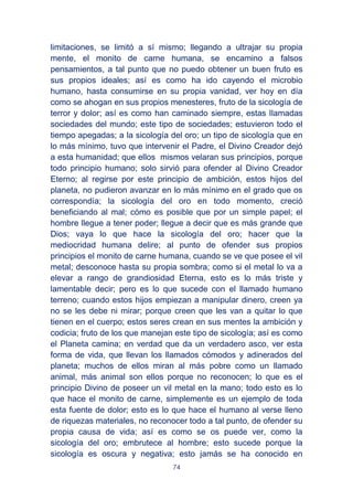 74
limitaciones, se limitó a sí mismo; llegando a ultrajar su propia
mente, el monito de carne humana, se encamino a falsos
pensamientos, a tal punto que no puedo obtener un buen fruto es
sus propios ideales; así es como ha ido cayendo el microbio
humano, hasta consumirse en su propia vanidad, ver hoy en día
como se ahogan en sus propios menesteres, fruto de la sicología de
terror y dolor; así es como han caminado siempre, estas llamadas
sociedades del mundo; este tipo de sociedades; estuvieron todo el
tiempo apegadas; a la sicología del oro; un tipo de sicología que en
lo más mínimo, tuvo que intervenir el Padre, el Divino Creador dejó
a esta humanidad; que ellos mismos velaran sus principios, porque
todo principio humano; solo sirvió para ofender al Divino Creador
Eterno; al regirse por este principio de ambición, estos hijos del
planeta, no pudieron avanzar en lo más mínimo en el grado que os
correspondía; la sicología del oro en todo momento, creció
beneficiando al mal; cómo es posible que por un simple papel; el
hombre llegue a tener poder; llegue a decir que es más grande que
Dios; vaya lo que hace la sicología del oro; hacer que la
mediocridad humana delire; al punto de ofender sus propios
principios el monito de carne humana, cuando se ve que posee el vil
metal; desconoce hasta su propia sombra; como si el metal lo va a
elevar a rango de grandiosidad Eterna, esto es lo más triste y
lamentable decir; pero es lo que sucede con el llamado humano
terreno; cuando estos hijos empiezan a manipular dinero, creen ya
no se les debe ni mirar; porque creen que les van a quitar lo que
tienen en el cuerpo; estos seres crean en sus mentes la ambición y
codicia; fruto de los que manejan este tipo de sicología; así es como
el Planeta camina; en verdad que da un verdadero asco, ver esta
forma de vida, que llevan los llamados cómodos y adinerados del
planeta; muchos de ellos miran al más pobre como un llamado
animal, más animal son ellos porque no reconocen; lo que es el
principio Divino de poseer un vil metal en la mano; todo esto es lo
que hace el monito de carne, simplemente es un ejemplo de toda
esta fuente de dolor; esto es lo que hace el humano al verse lleno
de riquezas materiales, no reconocer todo a tal punto, de ofender su
propia causa de vida; así es como se os puede ver, como la
sicología del oro; embrutece al hombre; esto sucede porque la
sicología es oscura y negativa; esto jamás se ha conocido en
 