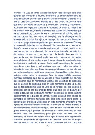 75
mundos de Luz; es tanto la necesidad por posesión que solo ellos
quieren ser únicos en el mundo; una forma de únicos refiriendo a su
propia soberbia y creen ser grandes; claro se vuelven grandes en la
Tierra; pero desconocidos totalmente en los cielos, mucho se tiene
que decir de estos ambiciosos y codiciosos, avaros y mezquinos;
acumulan sus riquezas, como si al momento de dejar su materia se
va a llevar todo ello; vamos también a los pobres acomplejados que
ya se creen ricos; porque tienen un centavo en el bolsillo; esto en
verdad causa risa; ver como el complejo de la sicología los ha
envenenado, a todos los hijitos; en este punto han caído millonadas,
por ser muy ignorantes espirituales para entender lo que es Divino y
lo que es de tinieblas; así es el monito de carne humana; esa es su
filosofía de dolor; así es como la sicología del oro, caló hondo en su
mentes; así es como el monito de carne al ser tentado, por este tipo
de basura oscura todo lo hecho por la borda; hoy en día la
ignorancia del ser terrenal cada vez más oscura se ve; estos
acomplejados al oro, no les importó la condición de los demás, solo
les importó la ambición y punto; les importó la codicia y la muerte,
para tener más dinero, así tendrían que morir miles de miles; lo
importante para ellos era llenar sus arcas materiales, es por ello que
con esta sicología; nació una tremenda desigualdad entre ricos y
pobres, entre razas y naciones; fruto de esta maldita sicología
humana; sicología que dio su veneno a todo inocente del mundo;
así es como cayó la mentalidad terrenal con este tipo de sicología;
que es un tipo de sicología, que en todo momento pudría la mente;
que en todo momento alejó al justo de la verdad; por ello es que la
ambición por el oro ha crecido tanto que solo se ve basura por
todos lados, un tipo de basura mental y social; así es como camino
este hombre de la prueba de la vida; viendo la caída total, al cual se
sumergió el llamado humano; con esto está bien claro como la
sicología del oro; es la fuente que en todo momento envenenó a mis
hijitos; de diferentes clases sociales, y todo tipo de índole mental; el
envenenamiento de esta sicología, esta mucho relacionada con el
grado mental, que poseen los monitos de carne humana; en todo
instante todo fue corrupción; pero por culpa de este tipo de
demonio; el monito de carne, creía que hacerse rico explotando,
robando, asesinando le agradaba al Creador; esta fue la mayor
mentira que el demonio todo el tiempo enseñó; así es como fue
 