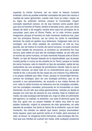 76
cayendo la mente humana; así es como la basura humana
entendió; cómo es posible entender conceptos tan pero tan necios a
medida de estos ignorantes; cuanto más ricos se creen, mayor es
su logro de ambición terrena; porque la humanidad, ningún
concepto espiritual conoce; es de esa manera como puede decir
que ama el hombre al Padre; tendrá el llamado amor, para con otros
dioses de dolor y de engaño; tendrá amor para los principios de la
oscuridad, pero para el Divino Padre; en lo más mínimo pueda
imaginarlo; porque el humano en todo momento mediocre fue; para
con los principios Divinos; así es como ha caído la mentalidad
terrenal; ha caído en grados muy dolorosos; imaginaos solo con la
sicología; ven los otros estados de conciencia, el mal es muy
grande, por tal motivo el monito de carne humana, no pudo conocer
un buen estado de conciencia, al contrario su conciencia fue muy
oscura; para saber en qué tipo de sicología estaba, es por ello que
el monito de carne humana, en todo momento fracasó ante el Divino
Padre; un tipo de fracaso basado en la espiritualidad; que al propio
mundo jamás ni nunca se les enseñó en la Tierra; porque el monito
de carne humana, solo le importó un tipo de sociedad, salida de las
costumbres de una sicología de primitivismo mental; todo lo que el
hombre conoció, se basó solo en su entendimiento que su propia
mente le dio; a tal punto de las cosas de una manera muy diferente;
a la propia realidad que ellos vivían; porque la humanidad terrena,
conoce de sicología; pero de una sicología primitiva, que va de
acuerdo a sus pensamientos, de acuerdo a sus malas formas de
vivir; toda la caída humana se relaciona con los complejos sociales,
con los complejos mentales; provocando en la humanidad un caos
tremendo; es por ello que estas generaciones, venidas ya desde el
pasado con ese tipo de escoria en sus mentes; forjó la maldad por
medio; de esta sicología del llamado oro, trajo en ellos el sufrimiento
del egoísmo, la maldad, la ambición, con esto el demonio gozó día
tras día; gozó con su propia maldad; él sabía muy bien lo que
estaba haciendo, originó la presencia de más ignorantes, en este
planeta de pruebas; fue tanta la fuerza de la ambición; que en todo
momento, las mentes no sabían que hacer; porque acumulaban
tanta riqueza, para qué querían tanto el vil metal; para provocar el
odio, el rencor, la venganza entre hermanos, esta sicología del oro,
hizo que sus mentes se vuelvan tan nulas; ante cualquier presencia
 