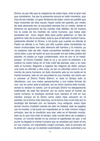 77
Divina; es por ello que la vergüenza de estos hijos; ante el gran mal
que cometieron, fue por la presencia oscura en todo momento, que
hizo de las mentes, un gran fantasma de dolor; cómo es posible que
hijos inocentes de esta causa; hayan caído tan grande; por medio
de este aberrante ser, la oscuridad siempre fue un medio, donde el
demonio se aprovechó de las mentes más débiles; de tal manera
fue la caída de los monitos de carne humana; que todos solo
pensaban ser ricos; según ellos para poder gobernar; un tipo de
gobierno neto de la oscuridad; todo lo que el llamado hombre hacía,
solamente ofender lo Divino; a tal punto que cuando se ofende al
Padre se ofende a su Todo; por ello cuando estas sociedades se
vieron involucradas con este demonio del hambre y la miseria; ya
no pudieron salir de ello, hasta convertirse también en otros más
como ellos; y por tal razón es que se puede ver por todas partes del
planeta; no existe un lugar contaminado; sino es con el vil metal;
porque el Divino Creador; todo lo ve y ve como la ambición y la
codicia ha caído hasta en el más inútil del planeta, esto y en esto
está el humano, llegando a lugares tan trágicos de dolor; porque
una cosa es ofender y otra cosa, es ser un ofendido como lo es el
monito de carne humana; en todo momento solo se vio caída en la
mente humana, solo se vio oscuridad en sus mentes; así como van
a conocer al Divino Padre Eterno; si todo el tiempo solo lo
ofendieron; con sus malos pensamientos y sus malas formas de
vivir; así es como está el planeta, así es como camina este mundo,
donde la verdad no existe; con el principio Divino ha desaparecido
totalmente; de esta faz terrenal; así es como actuó el monito de
carne humana; la sicología terrenal tuvo siempre el mal en sus
mentes; porque en la forma como estos hijos actuaron en el
planeta; es la forma más dolorosa, es la forma más cruel todo por la
sicología del llamado oro; en tiempos, muy antiguos, estos hijos
tenían mucha crueldad cuando de esto se trataba, solo se pagaba
con la muerte; a tal punto sin importarles en lo más mínimo ningún
principio, sea de la condición que sea; este es el llamado mundo,
esto es lo que hizo todo el tiempo; este mundo lleno de crueldad y
muerte, un mundo donde no se conoce el significado de paz; a tal
punto ha llegado la mente humana que se arrastran por tener el oro
en sus manos; sin importarles ningún principio, solo el principio de
la ambición; aquí ya no existían autoridades, la única autoridad y su
 