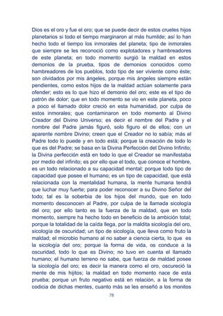 78
Dios es el oro y fue el oro; que se puede decir de estos crueles hijos
planetarios si todo el tiempo marginaron al más humilde; así lo han
hecho todo el tiempo los inmorales del planeta; tipo de inmorales
que siempre se les reconoció como explotadores y hambreadores
de este planeta; en todo momento surgió la maldad en estos
demonios de la prueba, tipos de demonios conocidos como
hambreadores de los pueblos, todo tipo de ser viviente como éste;
son olvidados por mis ángeles, porque mis ángeles siempre están
pendientes, como estos hijos de la maldad actúan solamente para
ofender; esto es lo que hizo el demonio del oro; este es el tipo de
patrón de dolor; que en todo momento se vio en este planeta, poco
a poco el llamado dolor creció en esta humanidad, por culpa de
estos inmorales; que contaminaron en todo momento al Divino
Creador del Divino Universo; es decir el nombre del Padre y el
nombre del Padre jamás figuró, solo figuro el de ellos; con un
aparente nombre Divino; creen que el Creador no lo sabía; más el
Padre todo lo puede y en todo está; porque la creación de todo lo
que es del Padre; se basa en la Divina Perfección del Divino Infinito;
la Divina perfección está en todo lo que el Creador se manifestaba
por medio del infinito; es por ello que el todo, que conoce el hombre,
es un todo relacionado a su capacidad mental; porque todo tipo de
capacidad que posee el humano; es un tipo de capacidad, que está
relacionada con la mentalidad humana, la mente humana tendrá
que luchar muy fuerte; para poder reconocer a su Divino Señor del
todo; tal es la soberbia de los hijos del mundo, que en todo
momento desconocen al Padre, por culpa de la llamada sicología
del oro; por ello tanto es la fuerza de la maldad, que en todo
momento, siempre ha hecho todo en beneficio de la ambición total;
porque la totalidad de la caída llega, por la maldita sicología del oro,
sicología de oscuridad; un tipo de sicología, que lleva como fruto la
maldad; el microbio humano al no saber a ciencia cierta, lo que es
la sicología del oro; porque la forma de vida, os conduce a la
oscuridad, todo lo que es Divino; no tuvo en cuenta el llamado
humano; el humano terreno no sabe, que fuerza de maldad posee
la sicología del oro; es decir la manera como el oro, oscureció la
mente de mis hijitos; la maldad en todo momento nace de esta
prueba; porque un fruto negativo está en relación, a la forma de
codicia de dichas mentes, cuanto más se les enseñó a los monitos
 