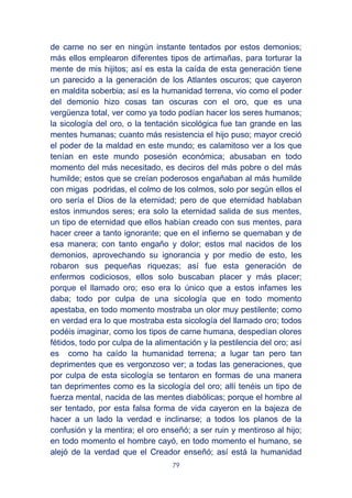 79
de carne no ser en ningún instante tentados por estos demonios;
más ellos emplearon diferentes tipos de artimañas, para torturar la
mente de mis hijitos; así es esta la caída de esta generación tiene
un parecido a la generación de los Atlantes oscuros; que cayeron
en maldita soberbia; así es la humanidad terrena, vio como el poder
del demonio hizo cosas tan oscuras con el oro, que es una
vergüenza total, ver como ya todo podían hacer los seres humanos;
la sicología del oro, o la tentación sicológica fue tan grande en las
mentes humanas; cuanto más resistencia el hijo puso; mayor creció
el poder de la maldad en este mundo; es calamitoso ver a los que
tenían en este mundo posesión económica; abusaban en todo
momento del más necesitado, es deciros del más pobre o del más
humilde; estos que se creían poderosos engañaban al más humilde
con migas podridas, el colmo de los colmos, solo por según ellos el
oro sería el Dios de la eternidad; pero de que eternidad hablaban
estos inmundos seres; era solo la eternidad salida de sus mentes,
un tipo de eternidad que ellos habían creado con sus mentes, para
hacer creer a tanto ignorante; que en el infierno se quemaban y de
esa manera; con tanto engaño y dolor; estos mal nacidos de los
demonios, aprovechando su ignorancia y por medio de esto, les
robaron sus pequeñas riquezas; así fue esta generación de
enfermos codiciosos, ellos solo buscaban placer y más placer;
porque el llamado oro; eso era lo único que a estos infames les
daba; todo por culpa de una sicología que en todo momento
apestaba, en todo momento mostraba un olor muy pestilente; como
en verdad era lo que mostraba esta sicología del llamado oro; todos
podéis imaginar, como los tipos de carne humana, despedían olores
fétidos, todo por culpa de la alimentación y la pestilencia del oro; así
es como ha caído la humanidad terrena; a lugar tan pero tan
deprimentes que es vergonzoso ver; a todas las generaciones, que
por culpa de esta sicología se tentaron en formas de una manera
tan deprimentes como es la sicología del oro; allí tenéis un tipo de
fuerza mental, nacida de las mentes diabólicas; porque el hombre al
ser tentado, por esta falsa forma de vida cayeron en la bajeza de
hacer a un lado la verdad e inclinarse; a todos los planos de la
confusión y la mentira; el oro enseñó; a ser ruin y mentiroso al hijo;
en todo momento el hombre cayó, en todo momento el humano, se
alejó de la verdad que el Creador enseñó; así está la humanidad
 