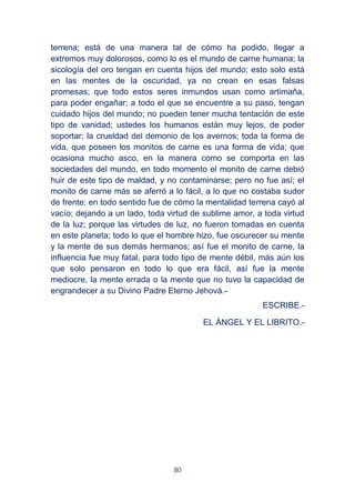 80
terrena; está de una manera tal de cómo ha podido, llegar a
extremos muy dolorosos, como lo es el mundo de carne humana; la
sicología del oro tengan en cuenta hijos del mundo; esto solo está
en las mentes de la oscuridad, ya no crean en esas falsas
promesas; que todo estos seres inmundos usan como artimaña,
para poder engañar; a todo el que se encuentre a su paso, tengan
cuidado hijos del mundo; no pueden tener mucha tentación de este
tipo de vanidad; ustedes los humanos están muy lejos, de poder
soportar; la crueldad del demonio de los avernos; toda la forma de
vida, que poseen los monitos de carne es una forma de vida; que
ocasiona mucho asco, en la manera como se comporta en las
sociedades del mundo, en todo momento el monito de carne debió
huir de este tipo de maldad, y no contaminarse; pero no fue así; el
monito de carne más se aferró a lo fácil, a lo que no costaba sudor
de frente; en todo sentido fue de cómo la mentalidad terrena cayó al
vacío; dejando a un lado, toda virtud de sublime amor, a toda virtud
de la luz; porque las virtudes de luz, no fueron tomadas en cuenta
en este planeta; todo lo que el hombre hizo, fue oscurecer su mente
y la mente de sus demás hermanos; así fue el monito de carne, la
influencia fue muy fatal, para todo tipo de mente débil, más aún los
que solo pensaron en todo lo que era fácil, así fue la mente
mediocre, la mente errada o la mente que no tuvo la capacidad de
engrandecer a su Divino Padre Eterno Jehová.-
ESCRIBE.-
EL ÁNGEL Y EL LIBRITO.-
 