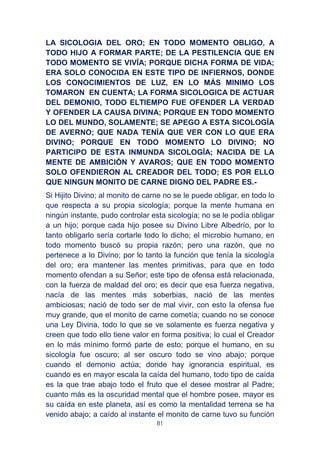 81
LA SICOLOGIA DEL ORO; EN TODO MOMENTO OBLIGO, A
TODO HIJO A FORMAR PARTE; DE LA PESTILENCIA QUE EN
TODO MOMENTO SE VIVÍA; PORQUE DICHA FORMA DE VIDA;
ERA SOLO CONOCIDA EN ESTE TIPO DE INFIERNOS, DONDE
LOS CONOCIMIENTOS DE LUZ, EN LO MÁS MINIMO LOS
TOMARON EN CUENTA; LA FORMA SICOLOGICA DE ACTUAR
DEL DEMONIO, TODO ELTIEMPO FUE OFENDER LA VERDAD
Y OFENDER LA CAUSA DIVINA; PORQUE EN TODO MOMENTO
LO DEL MUNDO, SOLAMENTE; SE APEGO A ESTA SICOLOGÍA
DE AVERNO; QUE NADA TENÍA QUE VER CON LO QUE ERA
DIVINO; PORQUE EN TODO MOMENTO LO DIVINO; NO
PARTICIPO DE ESTA INMUNDA SICOLOGÍA; NACIDA DE LA
MENTE DE AMBICIÓN Y AVAROS; QUE EN TODO MOMENTO
SOLO OFENDIERON AL CREADOR DEL TODO; ES POR ELLO
QUE NINGUN MONITO DE CARNE DIGNO DEL PADRE ES.-
Si Hijito Divino; al monito de carne no se le puede obligar, en todo lo
que respecta a su propia sicología; porque la mente humana en
ningún instante, pudo controlar esta sicología; no se le podía obligar
a un hijo; porque cada hijo posee su Divino Libre Albedrío, por lo
tanto obligarlo sería cortarle todo lo dicho; el microbio humano, en
todo momento buscó su propia razón; pero una razón, que no
pertenece a lo Divino; por lo tanto la función que tenía la sicología
del oro; era mantener las mentes primitivas, para que en todo
momento ofendan a su Señor; este tipo de ofensa está relacionada,
con la fuerza de maldad del oro; es decir que esa fuerza negativa,
nacía de las mentes más soberbias, nació de las mentes
ambiciosas; nació de todo ser de mal vivir, con esto la ofensa fue
muy grande, que el monito de carne cometía; cuando no se conoce
una Ley Divina, todo lo que se ve solamente es fuerza negativa y
creen que todo ello tiene valor en forma positiva; lo cual el Creador
en lo más mínimo formó parte de esto; porque el humano, en su
sicología fue oscuro; al ser oscuro todo se vino abajo; porque
cuando el demonio actúa; donde hay ignorancia espiritual, es
cuando es en mayor escala la caída del humano, todo tipo de caída
es la que trae abajo todo el fruto que el desee mostrar al Padre;
cuanto más es la oscuridad mental que el hombre posee, mayor es
su caída en este planeta, así es como la mentalidad terrena se ha
venido abajo; a caído al instante el monito de carne tuvo su función
 